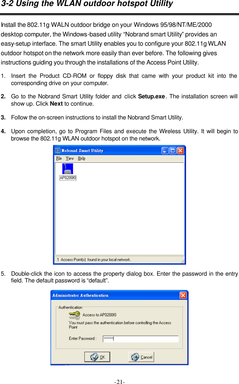  -21-3-2 Using the WLAN outdoor hotspot Utility Install the 802.11g WALN outdoor bridge on your Windows 95/98/NT/ME/2000 desktop computer, the Windows-based utility &ldquo;Nobrand smart Utility&rdquo; provides an easy-setup interface. The smart Utility enables you to configure your 802.11g WLAN outdoor hotspot on the network more easily than ever before. The following gives instructions guiding you through the installations of the Access Point Utility. 1. Insert the Product CD-ROM or floppy disk that came with your product kit into the corresponding drive on your computer. 2. Go to the Nobrand Smart Utility folder and click Setup.exe. The installation screen will show up. Click Next to continue. 3. Follow the on-screen instructions to install the Nobrand Smart Utility. 4. Upon completion, go to Program Files and execute the Wireless Utility. It will begin to browse the 802.11g WLAN outdoor hotspot on the network.   5. Double-click the icon to access the property dialog box. Enter the password in the entry field. The default password is &ldquo;default&rdquo;.   