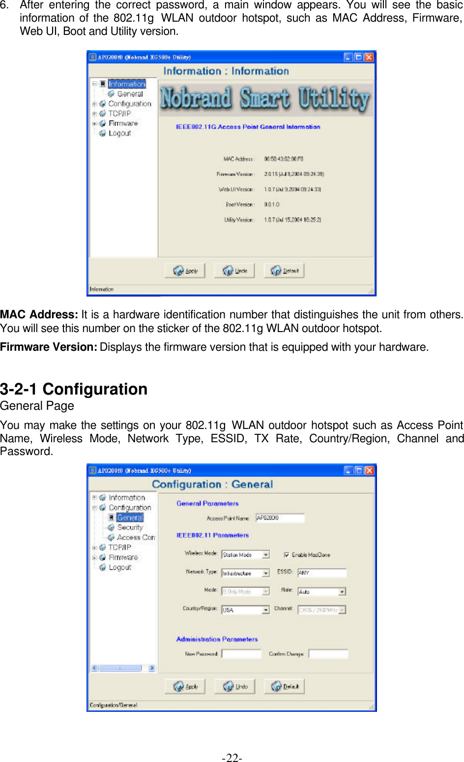  -22- 6. After entering the correct password, a main window appears. You will see the basic information of the 802.11g  WLAN outdoor hotspot, such as MAC Address, Firmware, Web UI, Boot and Utility version.    MAC Address: It is a hardware identification number that distinguishes the unit from others. You will see this number on the sticker of the 802.11g WLAN outdoor hotspot. Firmware Version: Displays the firmware version that is equipped with your hardware.  3-2-1 Configuration   General Page You may make the settings on your 802.11g WLAN outdoor hotspot such as Access Point Name, Wireless Mode, Network Type, ESSID, TX Rate, Country/Region, Channel and Password.   