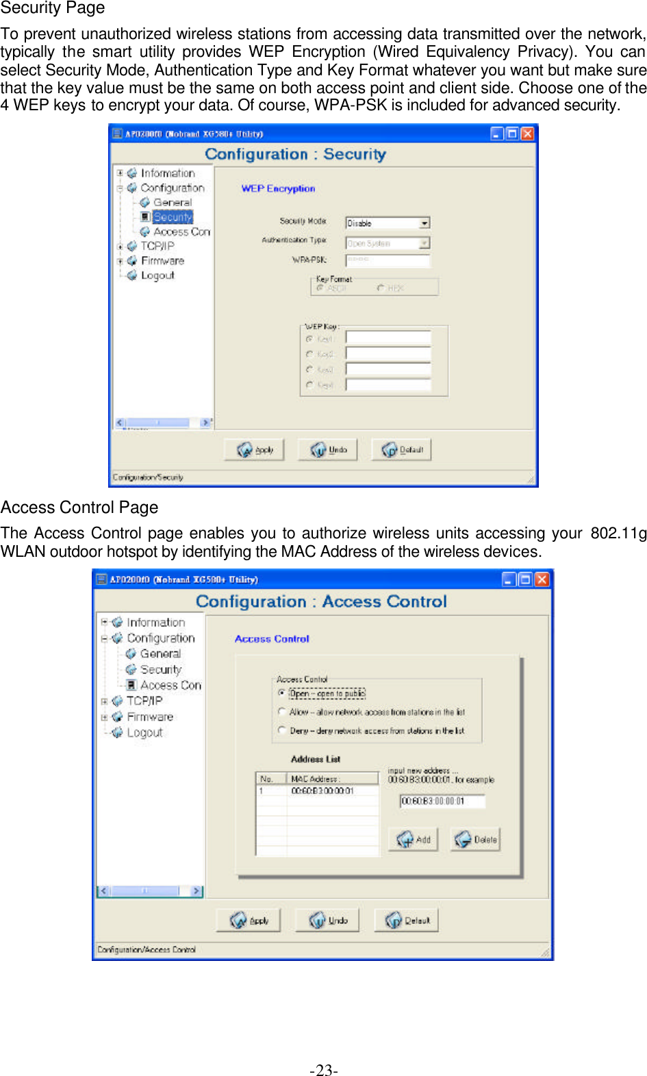  -23-Security Page To prevent unauthorized wireless stations from accessing data transmitted over the network, typically  the smart utility provides WEP Encryption (Wired Equivalency Privacy). You can select Security Mode, Authentication Type and Key Format whatever you want but make sure that the key value must be the same on both access point and client side. Choose one of the 4 WEP keys to encrypt your data. Of course, WPA-PSK is included for advanced security.  Access Control Page The Access Control page enables you to authorize wireless units accessing your 802.11g WLAN outdoor hotspot by identifying the MAC Address of the wireless devices.   