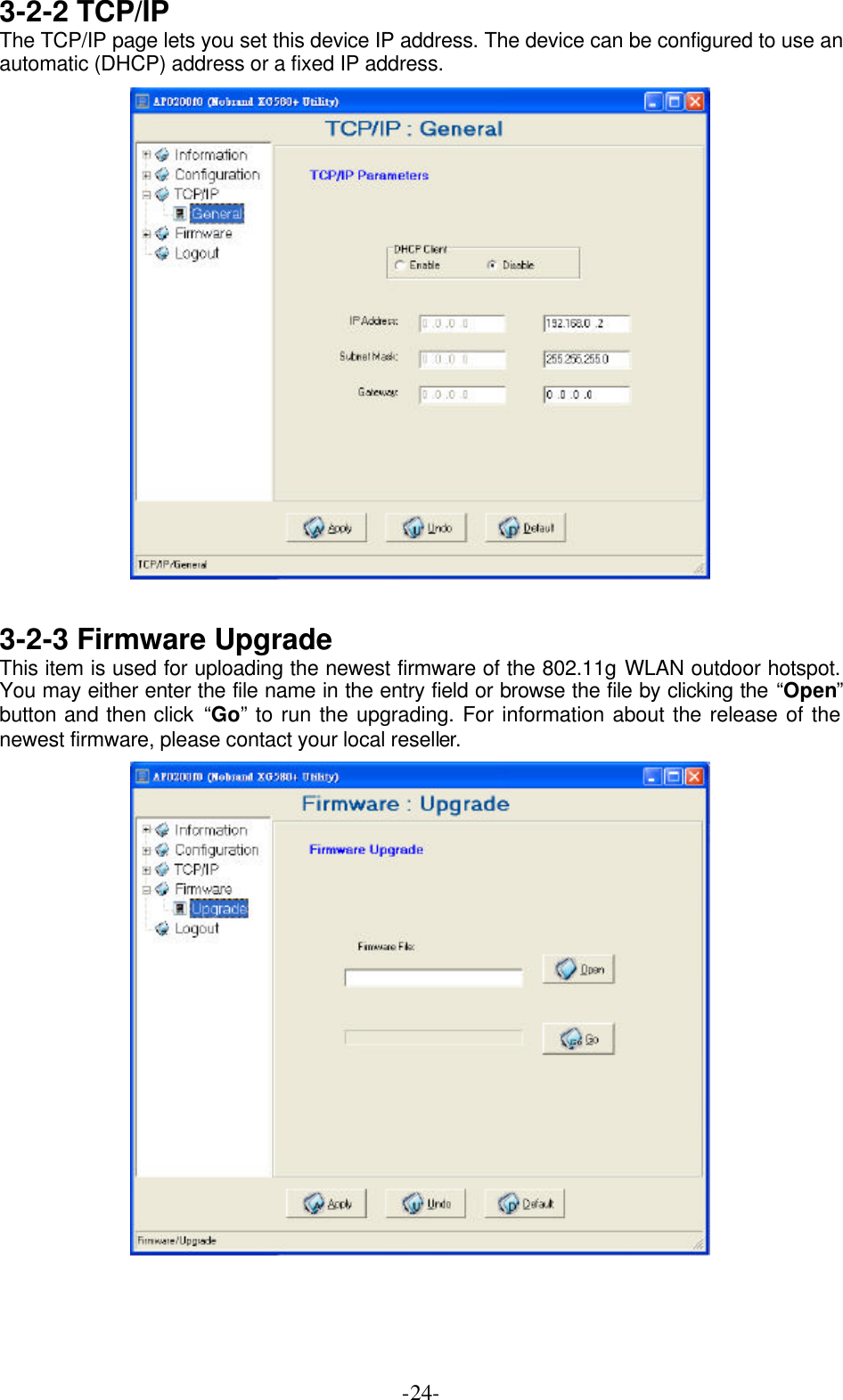  -24-3-2-2 TCP/IP The TCP/IP page lets you set this device IP address. The device can be configured to use an automatic (DHCP) address or a fixed IP address.   3-2-3 Firmware Upgrade This item is used for uploading the newest firmware of the 802.11g WLAN outdoor hotspot. You may either enter the file name in the entry field or browse the file by clicking the &ldquo;Open&rdquo; button and then click &ldquo;Go&rdquo; to run the upgrading. For information about the release of the newest firmware, please contact your local reseller.  