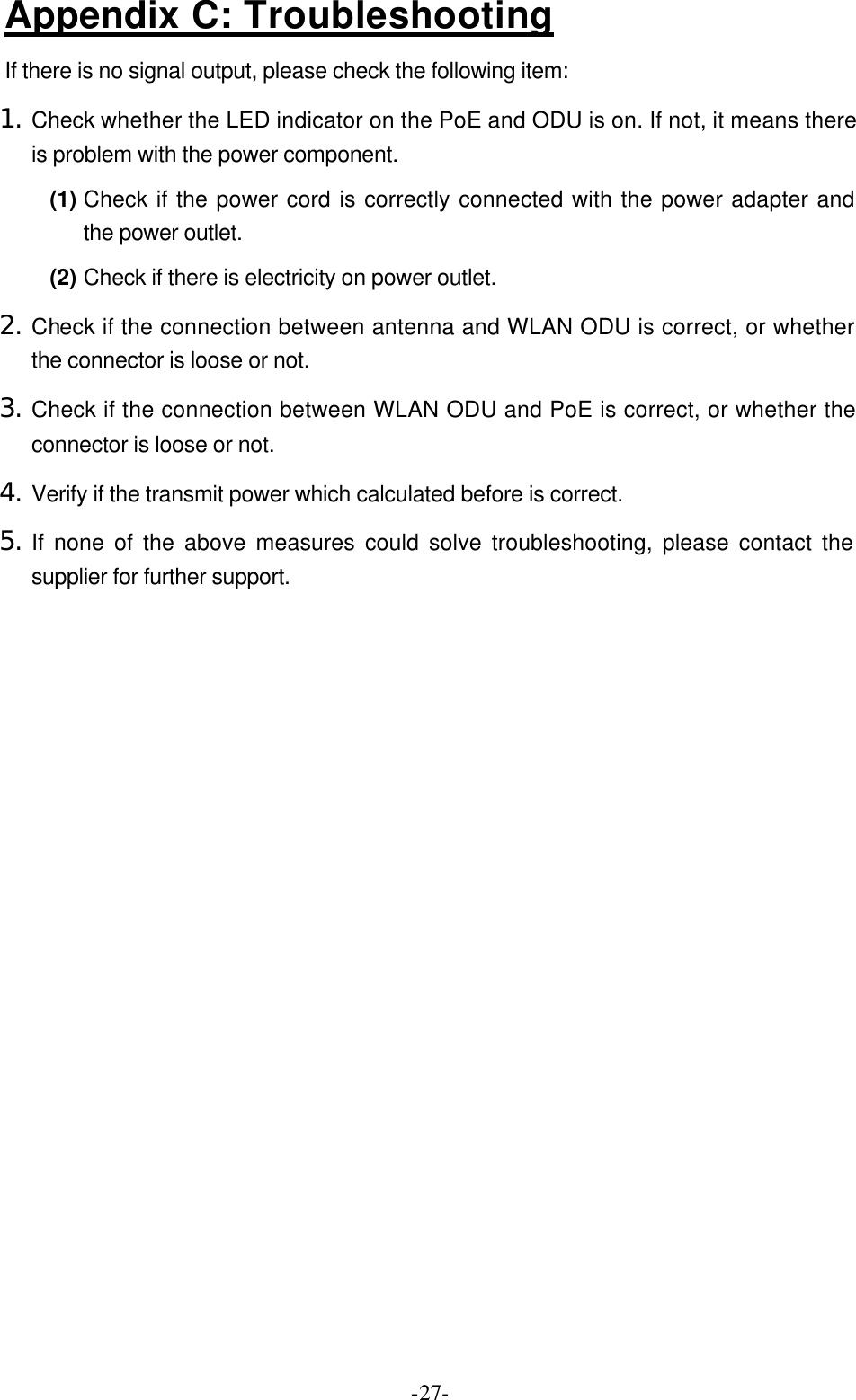 -27-Appendix C: Troubleshooting If there is no signal output, please check the following item: 1. Check whether the LED indicator on the PoE and ODU is on. If not, it means there is problem with the power component.   (1) Check if the power cord is correctly connected with the power adapter and the power outlet. (2) Check if there is electricity on power outlet.   2. Check if the connection between antenna and WLAN ODU is correct, or whether the connector is loose or not. 3. Check if the connection between WLAN ODU and PoE is correct, or whether the connector is loose or not. 4. Verify if the transmit power which calculated before is correct. 5. If none of the above measures could solve troubleshooting, please contact the supplier for further support.   