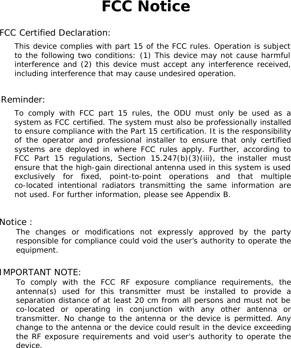 FCC Notice  FCC Certified Declaration: This device complies with part 15 of the FCC rules. Operation is subject to the following two conditions: (1) This device may not cause harmful interference and (2) this device must accept any interference received, including interference that may cause undesired operation.  Reminder: To comply with FCC part 15 rules, the ODU must only be used as a system as FCC certified. The system must also be professionally installed to ensure compliance with the Part 15 certification. It is the responsibility of the operator and professional installer to ensure that only certified systems are deployed in where FCC rules apply. Further, according to FCC Part 15 regulations, Section 15.247(b)(3)(iii), the installer must ensure that the high-gain directional antenna used in this system is used exclusively for fixed, point-to-point operations and that multiple co-located intentional radiators transmitting the same information are not used. For further information, please see Appendix B.  Notice :  The changes or modifications not expressly approved by the party responsible for compliance could void the user&rsquo;s authority to operate the equipment.  IMPORTANT NOTE:  To comply with the FCC RF exposure compliance requirements, the antenna(s) used for this transmitter must be installed to provide a separation distance of at least 20 cm from all persons and must not be co-located or operating in conjunction with any other antenna or transmitter. No change to the antenna or the device is permitted. Any change to the antenna or the device could result in the device exceeding the RF exposure requirements and void user's authority to operate the device.  