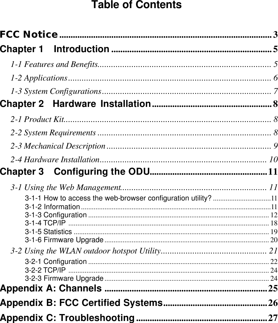 Table of Contents  FCC Notice..............................................................................................3 Chapter 1  Introduction .......................................................................5 1-1 Features and Benefits............................................................................. 5 1-2 Applications.......................................................................................... 6 1-3 System Configurations........................................................................... 7 Chapter 2  Hardware Installation.....................................................8 2-1 Product Kit............................................................................................ 8 2-2 System Requirements ............................................................................. 8 2-3 Mechanical Description ......................................................................... 9 2-4 Hardware Installation.......................................................................... 10 Chapter 3  Configuring the ODU....................................................11 3-1 Using the Web Management................................................................. 11 3-1-1 How to access the web-browser configuration utility? ................................11 3-1-2 Information.........................................................................................................11 3-1-3 Configuration .................................................................................................... 12 3-1-4 TCP/IP ............................................................................................................... 18 3-1-5 Statistics ............................................................................................................ 19 3-1-6 Firmware Upgrade........................................................................................... 20 3-2 Using the WLAN outdoor hotspot Utility............................................... 21 3-2-1 Configuration .................................................................................................... 22 3-2-2 TCP/IP ............................................................................................................... 24 3-2-3 Firmware Upgrade........................................................................................... 24 Appendix A: Channels ........................................................................25 Appendix B: FCC Certified Systems..............................................26 Appendix C: Troubleshooting..........................................................27 