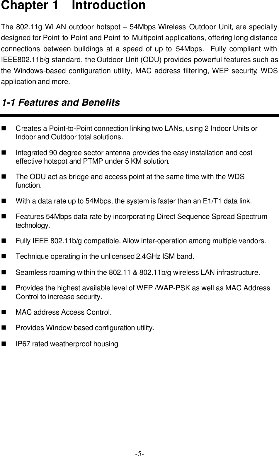  -5-Chapter 1  Introduction The 802.11g WLAN outdoor hotspot &ndash; 54Mbps Wireless Outdoor Unit, are specially designed for Point-to-Point and Point-to-Multipoint applications, offering long distance connections between buildings at a speed of up to 54Mbps.  Fully compliant with IEEE802.11b/g standard, the Outdoor Unit (ODU) provides powerful features such as the Windows-based configuration utility, MAC address filtering, WEP security, WDS application and more. 1-1 Features and Benefits n Creates a Point-to-Point connection linking two LANs, using 2 Indoor Units or Indoor and Outdoor total solutions. n Integrated 90 degree sector antenna provides the easy installation and cost effective hotspot and PTMP under 5 KM solution. n The ODU act as bridge and access point at the same time with the WDS function. n With a data rate up to 54Mbps, the system is faster than an E1/T1 data link. n Features 54Mbps data rate by incorporating Direct Sequence Spread Spectrum technology. n Fully IEEE 802.11b/g compatible. Allow inter-operation among multiple vendors. n Technique operating in the unlicensed 2.4GHz ISM band. n Seamless roaming within the 802.11 &amp; 802.11b/g wireless LAN infrastructure. n Provides the highest available level of WEP /WAP-PSK as well as MAC Address Control to increase security. n MAC address Access Control. n Provides Window-based configuration utility. n IP67 rated weatherproof housing 