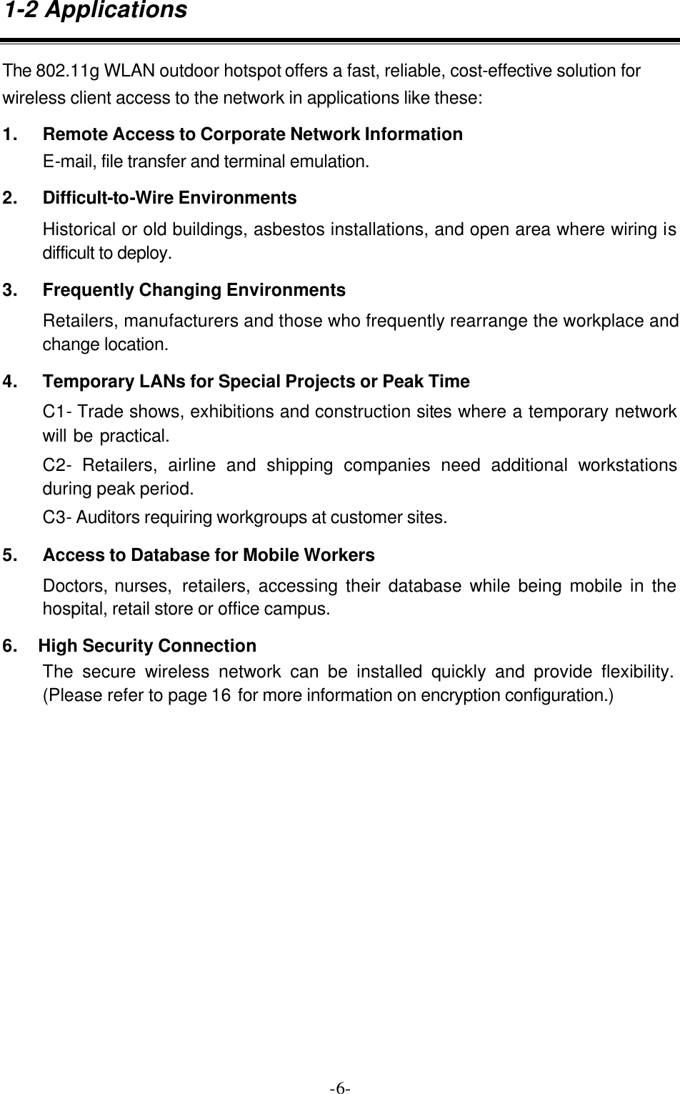  -6-1-2 Applications The 802.11g WLAN outdoor hotspot offers a fast, reliable, cost-effective solution for wireless client access to the network in applications like these: 1. Remote Access to Corporate Network Information E-mail, file transfer and terminal emulation. 2. Difficult-to-Wire Environments Historical or old buildings, asbestos installations, and open area where wiring is difficult to deploy. 3. Frequently Changing Environments Retailers, manufacturers and those who frequently rearrange the workplace and change location. 4. Temporary LANs for Special Projects or Peak Time C1- Trade shows, exhibitions and construction sites where a temporary network will be practical.   C2- Retailers, airline and shipping companies need additional workstations during peak period. C3- Auditors requiring workgroups at customer sites. 5. Access to Database for Mobile Workers Doctors, nurses,  retailers, accessing their database while being mobile in the hospital, retail store or office campus. 6.    High Security Connection The secure wireless network can be installed quickly and provide flexibility. (Please refer to page 16 for more information on encryption configuration.) 