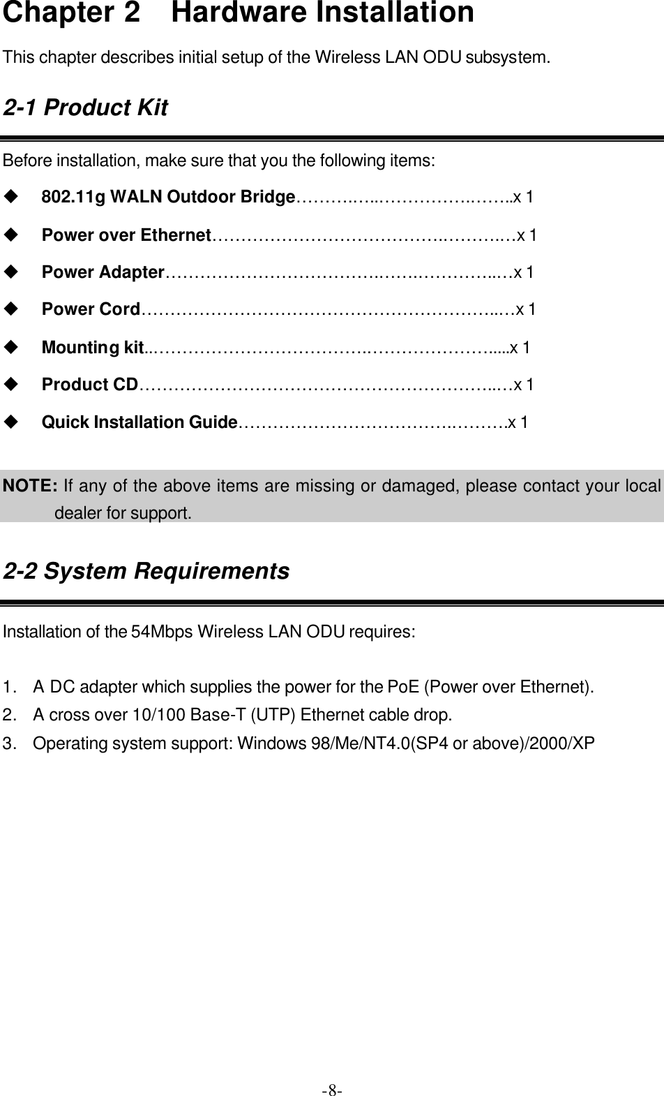  -8-Chapter 2  Hardware Installation This chapter describes initial setup of the Wireless LAN ODU subsystem. 2-1 Product Kit Before installation, make sure that you the following items: u 802.11g WALN Outdoor Bridge&hellip;&hellip;&hellip;.&hellip;..&hellip;&hellip;&hellip;&hellip;&hellip;.&hellip;&hellip;..x 1 u Power over Ethernet&hellip;&hellip;&hellip;&hellip;&hellip;&hellip;&hellip;&hellip;&hellip;&hellip;&hellip;&hellip;&hellip;.&hellip;&hellip;&hellip;.&hellip;x 1 u Power Adapter&hellip;&hellip;&hellip;&hellip;&hellip;&hellip;&hellip;&hellip;&hellip;&hellip;&hellip;&hellip;.&hellip;&hellip;.&hellip;&hellip;&hellip;&hellip;..&hellip;x 1 u Power Cord&hellip;&hellip;&hellip;&hellip;&hellip;&hellip;&hellip;&hellip;&hellip;&hellip;&hellip;&hellip;&hellip;&hellip;&hellip;&hellip;&hellip;&hellip;&hellip;&hellip;..&hellip;x 1 u Mounting kit..&hellip;&hellip;&hellip;&hellip;&hellip;&hellip;&hellip;&hellip;&hellip;&hellip;&hellip;&hellip;.&hellip;&hellip;&hellip;&hellip;&hellip;&hellip;&hellip;.....x 1 u Product CD&hellip;&hellip;&hellip;&hellip;&hellip;&hellip;&hellip;&hellip;&hellip;&hellip;&hellip;&hellip;&hellip;&hellip;&hellip;&hellip;&hellip;&hellip;&hellip;&hellip;..&hellip;x 1 u Quick Installation Guide&hellip;&hellip;&hellip;&hellip;&hellip;&hellip;&hellip;&hellip;&hellip;&hellip;&hellip;&hellip;.&hellip;&hellip;&hellip;.x 1  NOTE: If any of the above items are missing or damaged, please contact your local dealer for support. 2-2 System Requirements Installation of the 54Mbps Wireless LAN ODU requires:  1. A DC adapter which supplies the power for the PoE (Power over Ethernet). 2. A cross over 10/100 Base-T (UTP) Ethernet cable drop. 3. Operating system support: Windows 98/Me/NT4.0(SP4 or above)/2000/XP  
