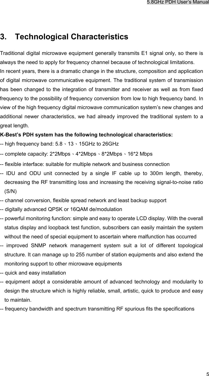 5.8GHz PDH User&rsquo;s Manual  5 3. Technological Characteristics Traditional digital microwave equipment generally transmits E1 signal only, so there is always the need to apply for frequency channel because of technological limitations. In recent years, there is a dramatic change in the structure, composition and application of digital microwave communicative equipment. The traditional system of transmission has been changed to the integration of transmitter and receiver as well as from fixed frequency to the possibility of frequency conversion from low to high frequency band. In view of the high frequency digital microwave communication system&rsquo;s new changes and additional newer characteristics, we had already improved the traditional system to a great length. K-Best&rsquo;s PDH system has the following technological characteristics: -- high frequency band: 5.8、13、15GHz to 26GHz -- complete capacity: 2*2Mbps、4*2Mbps、8*2Mbps、16*2 Mbps -- flexible interface: suitable for multiple network and business connection -- IDU and ODU unit connected by a single IF cable up to 300m length, thereby, decreasing the RF transmitting loss and increasing the receiving signal-to-noise ratio (S/N) -- channel conversion, flexible spread network and least backup support -- digitally advanced QPSK or 16QAM de/modulation -- powerful monitoring function: simple and easy to operate LCD display. With the overall status display and loopback test function, subscribers can easily maintain the system without the need of special equipment to ascertain where malfunction has occurred -- improved SNMP network management system suit a lot of different topological structure. It can manage up to 255 number of station equipments and also extend the monitoring support to other microwave equipments -- quick and easy installation -- equipment adopt a considerable amount of advanced technology and modularity to design the structure which is highly reliable, small, artistic, quick to produce and easy to maintain. -- frequency bandwidth and spectrum transmitting RF spurious fits the specifications