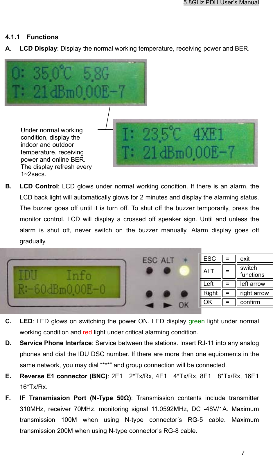 5.8GHz PDH User&rsquo;s Manual  7 4.1.1  Functions A. LCD Display: Display the normal working temperature, receiving power and BER.                   B. LCD Control: LCD glows under normal working condition. If there is an alarm, the LCD back light will automatically glows for 2 minutes and display the alarming status. The buzzer goes off until it is turn off. To shut off the buzzer temporarily, press the monitor control. LCD will display a crossed off speaker sign. Until and unless the alarm is shut off, never switch on the buzzer manually. Alarm display goes off gradually.  C. LED: LED glows on switching the power ON. LED display green light under normal working condition and red light under critical alarming condition. D.  Service Phone Interface: Service between the stations. Insert RJ-11 into any analog phones and dial the IDU DSC number. If there are more than one equipments in the same network, you may dial &ldquo;***&rdquo; and group connection will be connected. E.  Reverse E1 connector (BNC): 2E1  2*Tx/Rx, 4E1  4*Tx/Rx, 8E1  8*Tx/Rx, 16E1 16*Tx/Rx. F.  IF Transmission Port (N-Type 50Ω): Transmission contents include transmitter 310MHz, receiver 70MHz, monitoring signal 11.0592MHz, DC -48V/1A. Maximum transmission 100M when using N-type connector&rsquo;s RG-5 cable. Maximum transmission 200M when using N-type connector&rsquo;s RG-8 cable.   ESC =  exit ALT = switch functions Left = left arrow Right =  right arrow OK = confirm Under normal working condition, display the indoor and outdoor temperature, receiving power and online BER. The display refresh every 1~2secs.   
