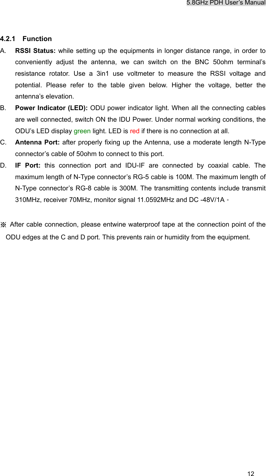 5.8GHz PDH User&rsquo;s Manual  124.2.1  Function A.  RSSI Status: while setting up the equipments in longer distance range, in order to conveniently adjust the antenna, we can switch on the BNC 50ohm terminal&rsquo;s resistance rotator. Use a 3in1 use voltmeter to measure the RSSI voltage and potential. Please refer to the table given below. Higher the voltage, better the antenna&rsquo;s elevation. B.  Power Indicator (LED): ODU power indicator light. When all the connecting cables are well connected, switch ON the IDU Power. Under normal working conditions, the ODU&rsquo;s LED display green light. LED is red if there is no connection at all. C.  Antenna Port: after properly fixing up the Antenna, use a moderate length N-Type connector&rsquo;s cable of 50ohm to connect to this port. D.  IF Port: this connection port and IDU-IF are connected by coaxial cable. The maximum length of N-Type connector&rsquo;s RG-5 cable is 100M. The maximum length of N-Type connector&rsquo;s RG-8 cable is 300M. The transmitting contents include transmit 310MHz, receiver 70MHz, monitor signal 11.0592MHz and DC -48V/1A。  ※ After cable connection, please entwine waterproof tape at the connection point of the ODU edges at the C and D port. This prevents rain or humidity from the equipment.