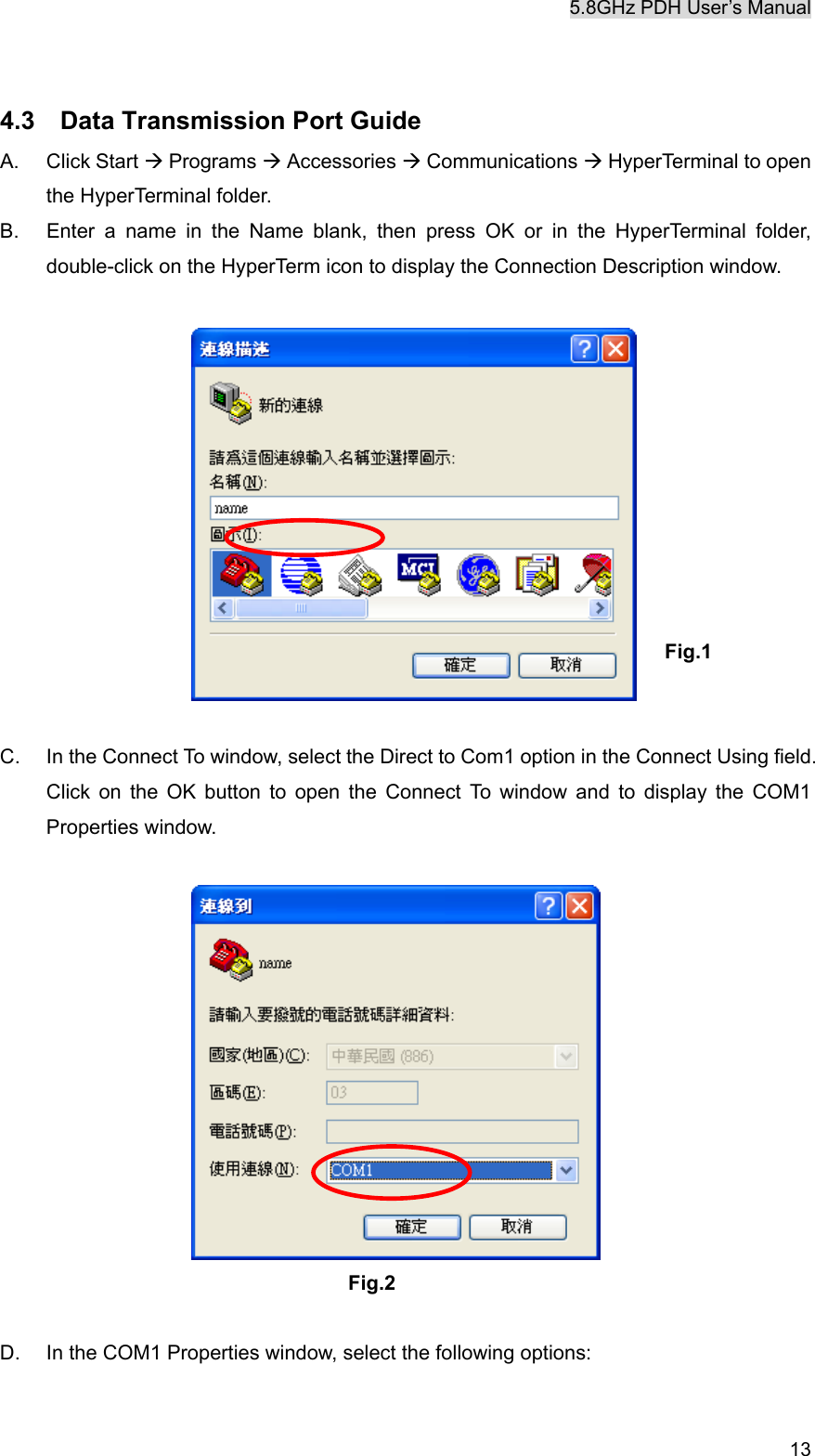 5.8GHz PDH User&rsquo;s Manual  13 4.3    Data Transmission Port Guide A. Click Start &AElig; Programs &AElig; Accessories &AElig; Communications &AElig; HyperTerminal to open the HyperTerminal folder.   B.  Enter a name in the Name blank, then press OK or in the HyperTerminal folder, double-click on the HyperTerm icon to display the Connection Description window.           Fig.1   C.  In the Connect To window, select the Direct to Com1 option in the Connect Using field. Click on the OK button to open the Connect To window and to display the COM1 Properties window.   Fig.2  D.  In the COM1 Properties window, select the following options:    