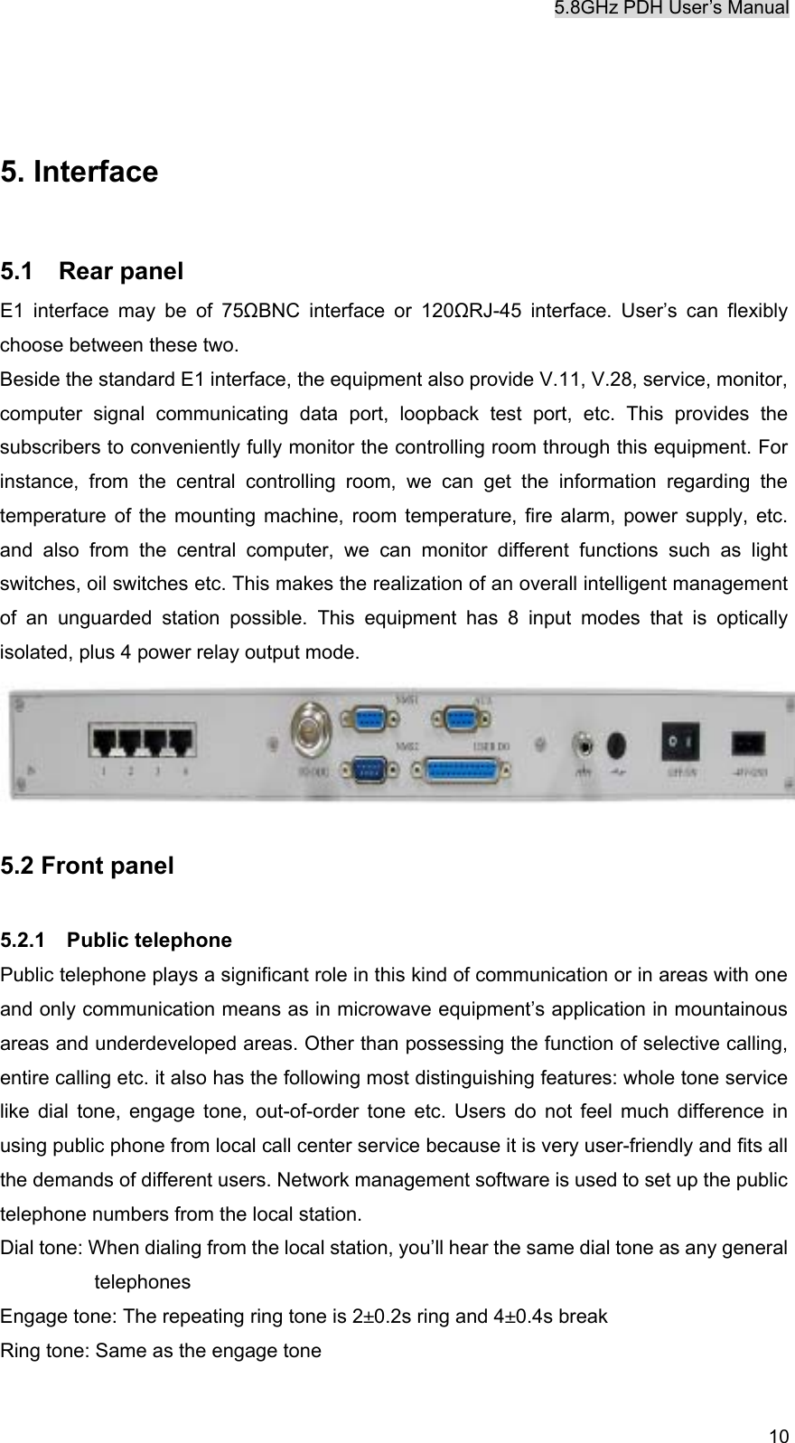 5.8GHz PDH User&rsquo;s Manual  10  5. Interface  5.1  Rear panel E1 interface may be of 75ΩBNC interface or 120ΩRJ-45 interface. User&rsquo;s can flexibly choose between these two. Beside the standard E1 interface, the equipment also provide V.11, V.28, service, monitor, computer signal communicating data port, loopback test port, etc. This provides the subscribers to conveniently fully monitor the controlling room through this equipment. For instance, from the central controlling room, we can get the information regarding the temperature of the mounting machine, room temperature, fire alarm, power supply, etc. and also from the central computer, we can monitor different functions such as light switches, oil switches etc. This makes the realization of an overall intelligent management of an unguarded station possible. This equipment has 8 input modes that is optically isolated, plus 4 power relay output mode.  5.2 Front panel  5.2.1  Public telephone Public telephone plays a significant role in this kind of communication or in areas with one and only communication means as in microwave equipment&rsquo;s application in mountainous areas and underdeveloped areas. Other than possessing the function of selective calling, entire calling etc. it also has the following most distinguishing features: whole tone service like dial tone, engage tone, out-of-order tone etc. Users do not feel much difference in using public phone from local call center service because it is very user-friendly and fits all the demands of different users. Network management software is used to set up the public telephone numbers from the local station. Dial tone: When dialing from the local station, you&rsquo;ll hear the same dial tone as any general telephones Engage tone: The repeating ring tone is 2&plusmn;0.2s ring and 4&plusmn;0.4s break Ring tone: Same as the engage tone 