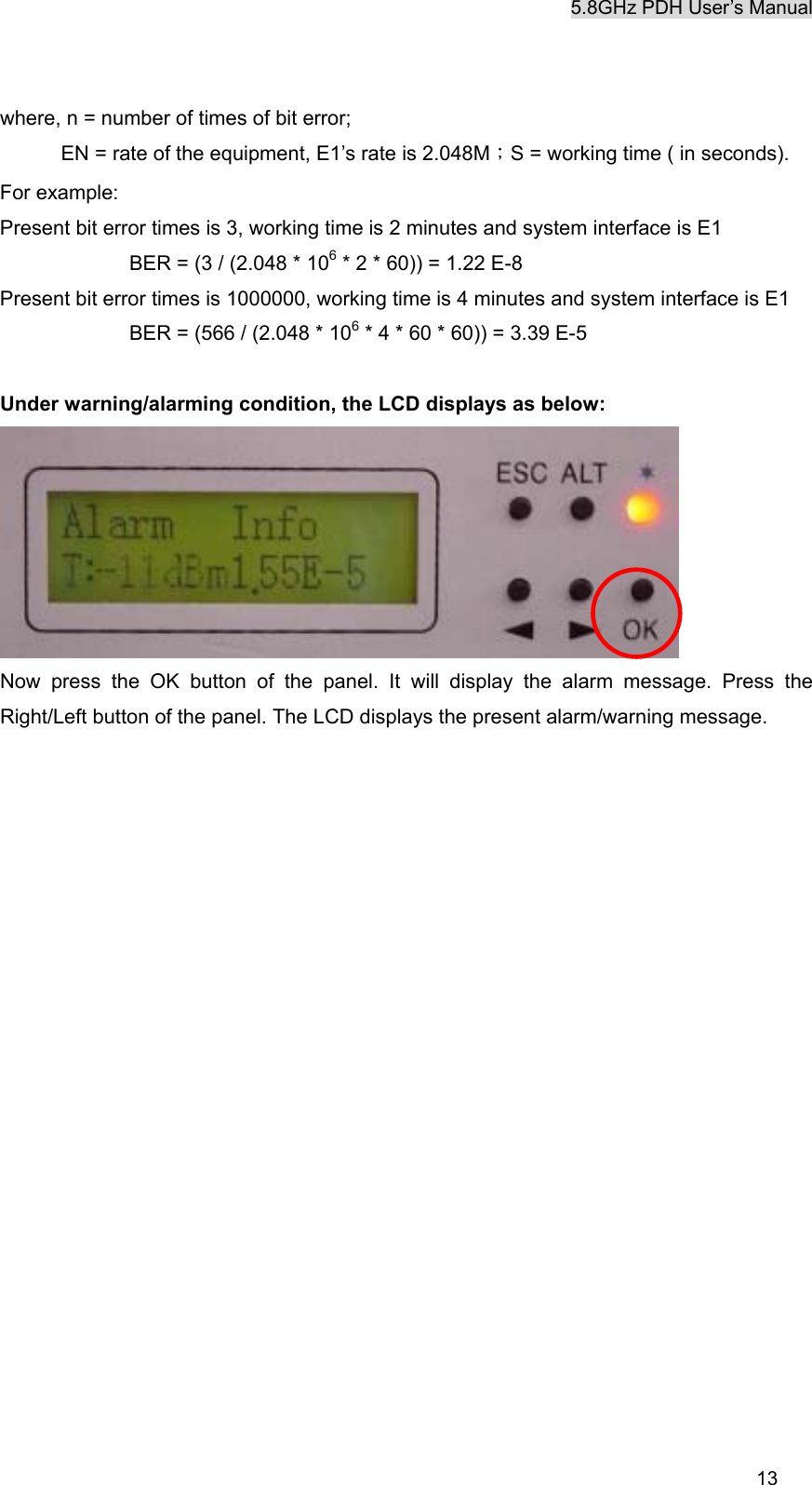 5.8GHz PDH User&rsquo;s Manual  13where, n = number of times of bit error; EN = rate of the equipment, E1&rsquo;s rate is 2.048M；S = working time ( in seconds). For example:   Present bit error times is 3, working time is 2 minutes and system interface is E1      BER = (3 / (2.048 * 106 * 2 * 60)) = 1.22 E-8 Present bit error times is 1000000, working time is 4 minutes and system interface is E1      BER = (566 / (2.048 * 106 * 4 * 60 * 60)) = 3.39 E-5  Under warning/alarming condition, the LCD displays as below:  Now press the OK button of the panel. It will display the alarm message. Press the Right/Left button of the panel. The LCD displays the present alarm/warning message. 