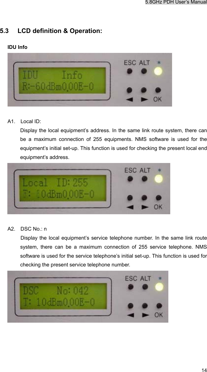 5.8GHz PDH User&rsquo;s Manual  14 5.3  LCD definition &amp; Operation:  IDU Info   A1.  Local ID:    Display the local equipment&rsquo;s address. In the same link route system, there can be a maximum connection of 255 equipments. NMS software is used for the equipment&rsquo;s initial set-up. This function is used for checking the present local end equipment&rsquo;s address.   A2.  DSC No.: n    Display the local equipment&rsquo;s service telephone number. In the same link route system, there can be a maximum connection of 255 service telephone. NMS software is used for the service telephone&rsquo;s initial set-up. This function is used for checking the present service telephone number.      