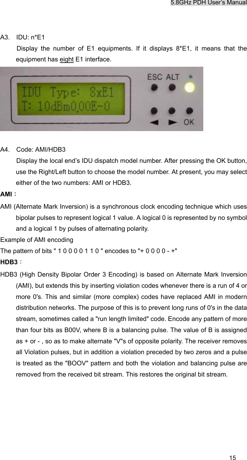 5.8GHz PDH User&rsquo;s Manual  15A3.  IDU: n*E1    Display the number of E1 equipments. If it displays 8*E1, it means that the equipment has eight E1 interface.   A4.  Code: AMI/HDB3     Display the local end&rsquo;s IDU dispatch model number. After pressing the OK button, use the Right/Left button to choose the model number. At present, you may select either of the two numbers: AMI or HDB3. AMI： AMI (Alternate Mark Inversion) is a synchronous clock encoding technique which uses bipolar pulses to represent logical 1 value. A logical 0 is represented by no symbol and a logical 1 by pulses of alternating polarity. Example of AMI encoding The pattern of bits " 1 0 0 0 0 1 1 0 " encodes to "+ 0 0 0 0 - +" HDB3： HDB3 (High Density Bipolar Order 3 Encoding) is based on Alternate Mark Inversion (AMI), but extends this by inserting violation codes whenever there is a run of 4 or more 0's. This and similar (more complex) codes have replaced AMI in modern distribution networks. The purpose of this is to prevent long runs of 0's in the data stream, sometimes called a "run length limited" code. Encode any pattern of more than four bits as B00V, where B is a balancing pulse. The value of B is assigned as + or - , so as to make alternate "V"s of opposite polarity. The receiver removes all Violation pulses, but in addition a violation preceded by two zeros and a pulse is treated as the "BOOV" pattern and both the violation and balancing pulse are removed from the received bit stream. This restores the original bit stream.       