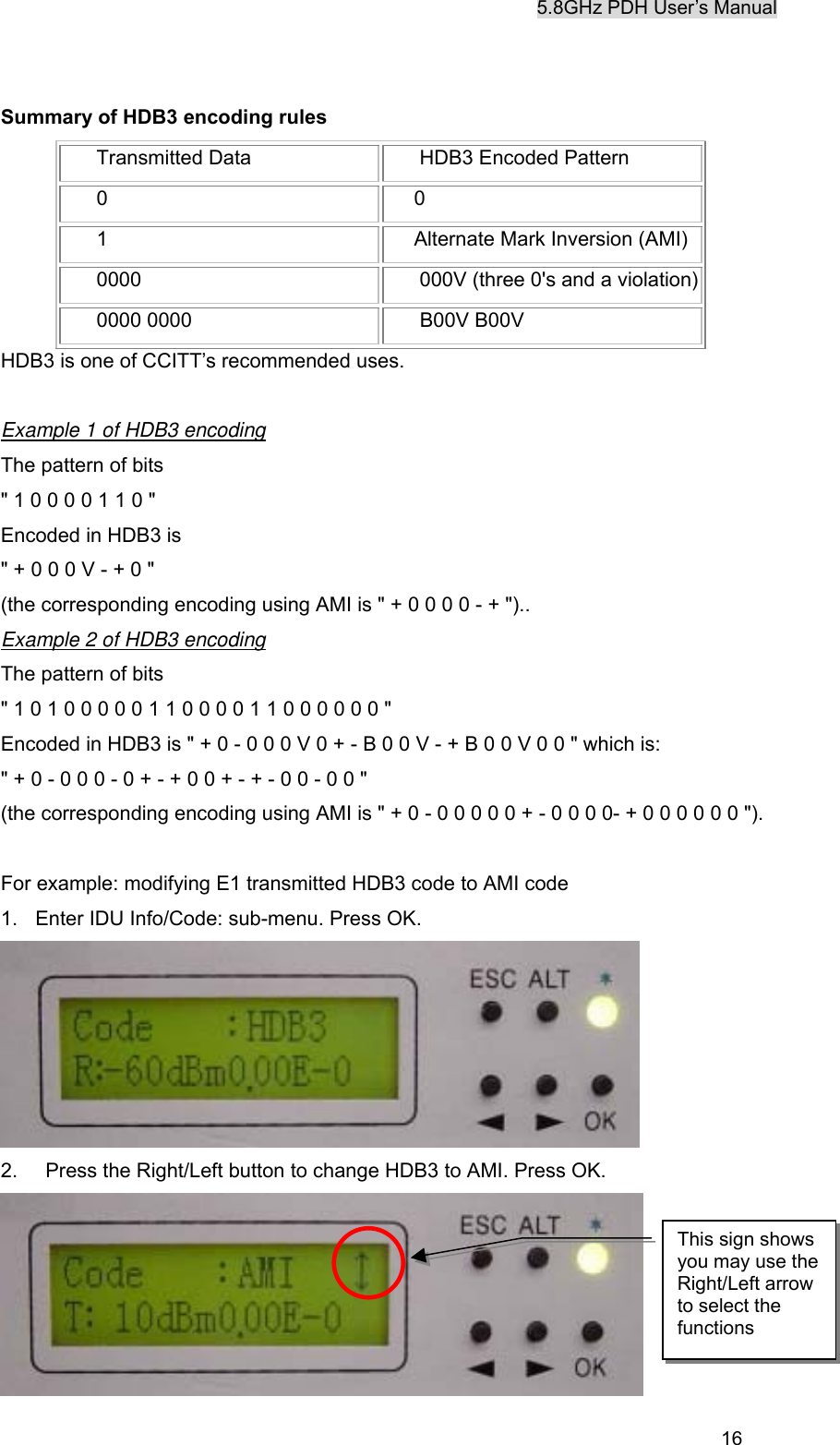 5.8GHz PDH User&rsquo;s Manual  16Summary of HDB3 encoding rules  Transmitted Data   HDB3 Encoded Pattern  0  0  1  Alternate Mark Inversion (AMI)  0000   000V (three 0's and a violation)  0000 0000   B00V B00V HDB3 is one of CCITT&rsquo;s recommended uses.  Example 1 of HDB3 encoding The pattern of bits " 1 0 0 0 0 1 1 0 " Encoded in HDB3 is " + 0 0 0 V - + 0 " (the corresponding encoding using AMI is " + 0 0 0 0 - + ").. Example 2 of HDB3 encoding The pattern of bits " 1 0 1 0 0 0 0 0 1 1 0 0 0 0 1 1 0 0 0 0 0 0 " Encoded in HDB3 is " + 0 - 0 0 0 V 0 + - B 0 0 V - + B 0 0 V 0 0 " which is: " + 0 - 0 0 0 - 0 + - + 0 0 + - + - 0 0 - 0 0 " (the corresponding encoding using AMI is " + 0 - 0 0 0 0 0 + - 0 0 0 0- + 0 0 0 0 0 0 ").    For example: modifying E1 transmitted HDB3 code to AMI code 1.  Enter IDU Info/Code: sub-menu. Press OK.  2.    Press the Right/Left button to change HDB3 to AMI. Press OK.  This sign shows you may use the Right/Left arrow to select the functions 