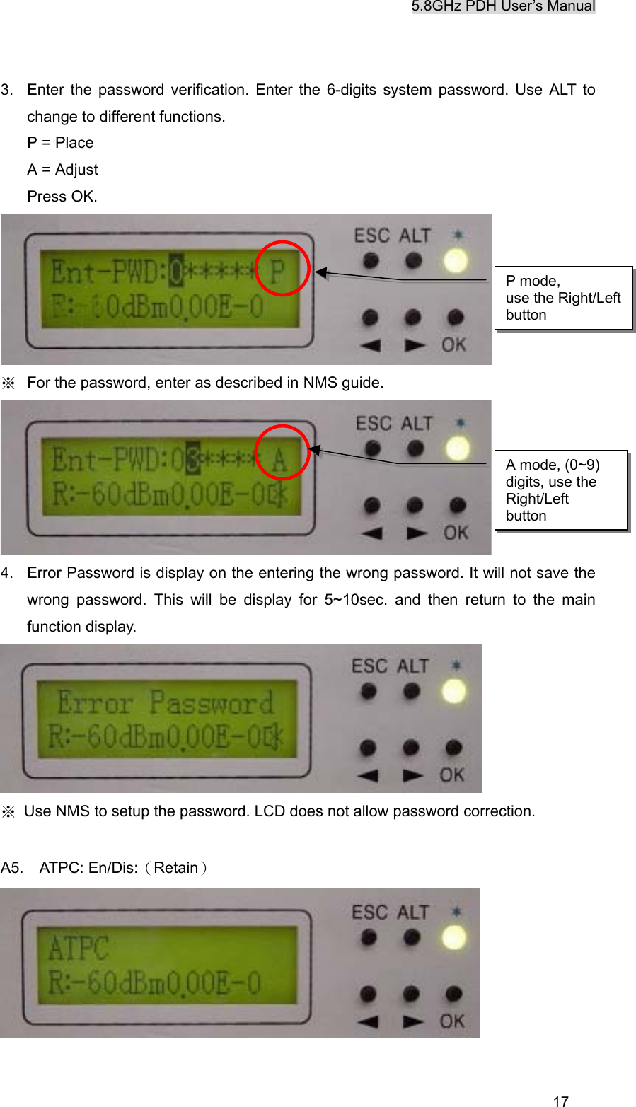5.8GHz PDH User&rsquo;s Manual  173.  Enter the password verification. Enter the 6-digits system password. Use ALT to change to different functions. P = Place A = Adjust Press OK.      ※  For the password, enter as described in NMS guide.  4.  Error Password is display on the entering the wrong password. It will not save the wrong password. This will be display for 5~10sec. and then return to the main function display.  ※  Use NMS to setup the password. LCD does not allow password correction.  A5.  ATPC: En/Dis:（Retain）   P mode,   use the Right/Left button A mode, (0~9) digits, use the Right/Left button 