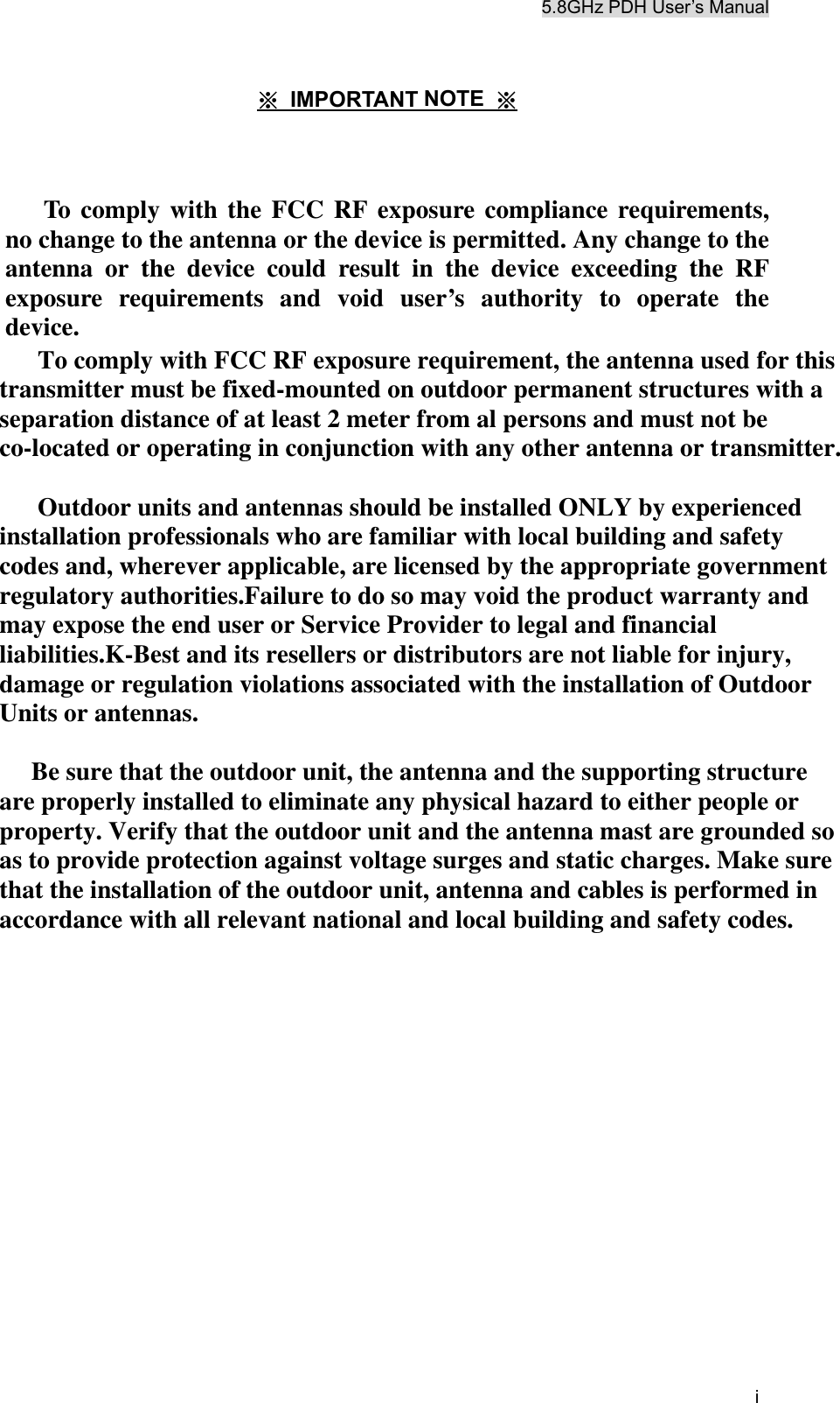 5.8GHz PDH User&rsquo;s Manual i  ※ IMPORTANT NOTE  ※    To comply with the FCC RF exposure compliance requirements, no change to the antenna or the device is permitted. Any change to the antenna or the device could result in the device exceeding the RF exposure requirements and void user&rsquo;s authority to operate the device.        To comply with FCC RF exposure requirement, the antenna used for thistransmitter must be fixed-mounted on outdoor permanent structures with aseparation distance of at least 2 meter from al persons and must not beco-located or operating in conjunction with any other antenna or transmitter.      Outdoor units and antennas should be installed ONLY by experiencedinstallation professionals who are familiar with local building and safetycodes and, wherever applicable, are licensed by the appropriate governmentregulatory authorities.Failure to do so may void the product warranty andmay expose the end user or Service Provider to legal and financialliabilities.K-Best and its resellers or distributors are not liable for injury,damage or regulation violations associated with the installation of OutdoorUnits or antennas.     Be sure that the outdoor unit, the antenna and the supporting structureare properly installed to eliminate any physical hazard to either people orproperty. Verify that the outdoor unit and the antenna mast are grounded soas to provide protection against voltage surges and static charges. Make surethat the installation of the outdoor unit, antenna and cables is performed inaccordance with all relevant national and local building and safety codes.