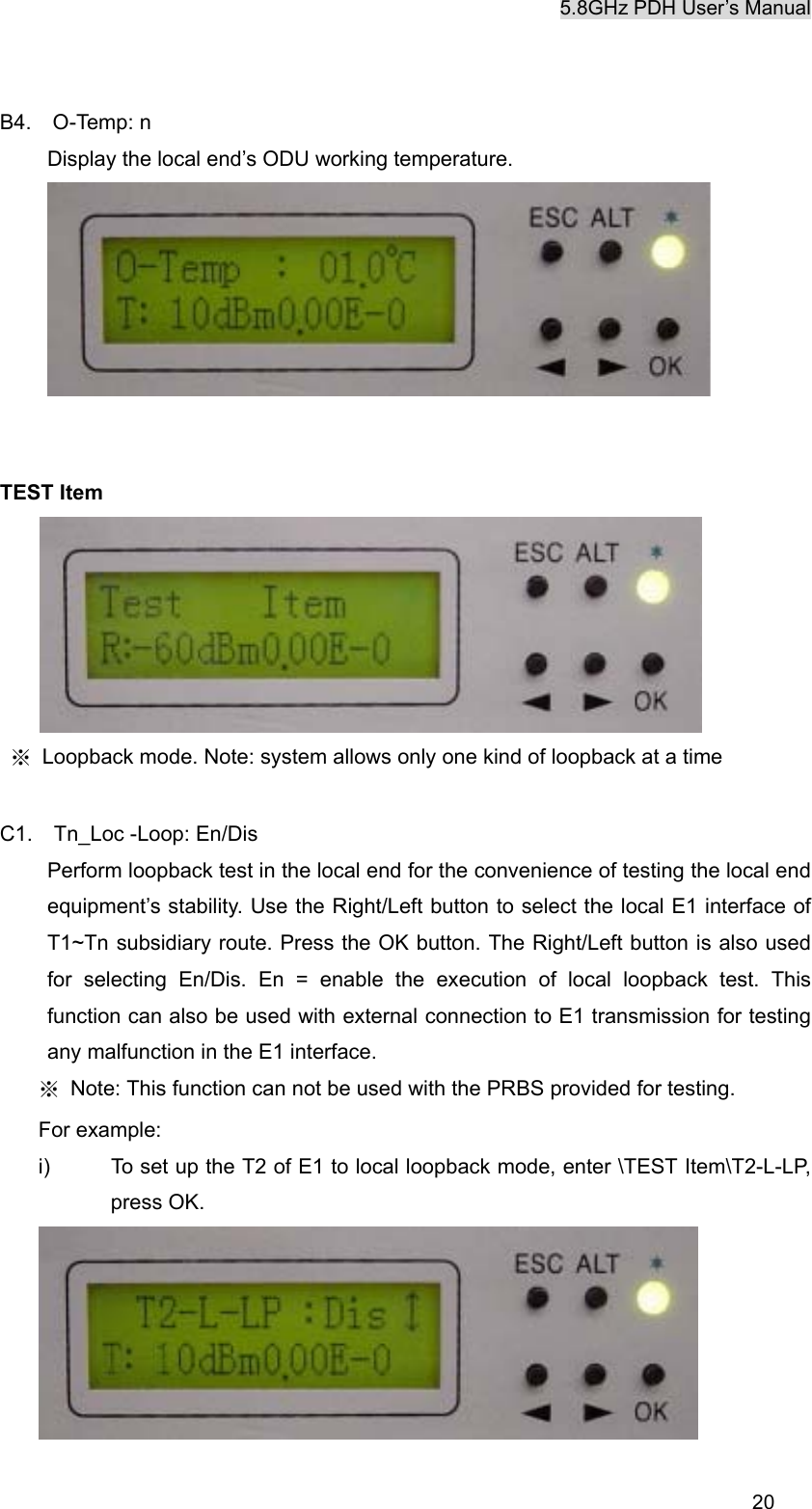5.8GHz PDH User&rsquo;s Manual  20B4.  O-Temp: n Display the local end&rsquo;s ODU working temperature.    TEST Item  ※  Loopback mode. Note: system allows only one kind of loopback at a time  C1.  Tn_Loc -Loop: En/Dis Perform loopback test in the local end for the convenience of testing the local end equipment&rsquo;s stability. Use the Right/Left button to select the local E1 interface of T1~Tn subsidiary route. Press the OK button. The Right/Left button is also used for selecting En/Dis. En = enable the execution of local loopback test. This function can also be used with external connection to E1 transmission for testing any malfunction in the E1 interface.   ※  Note: This function can not be used with the PRBS provided for testing. For example: i)  To set up the T2 of E1 to local loopback mode, enter \TEST Item\T2-L-LP, press OK.  