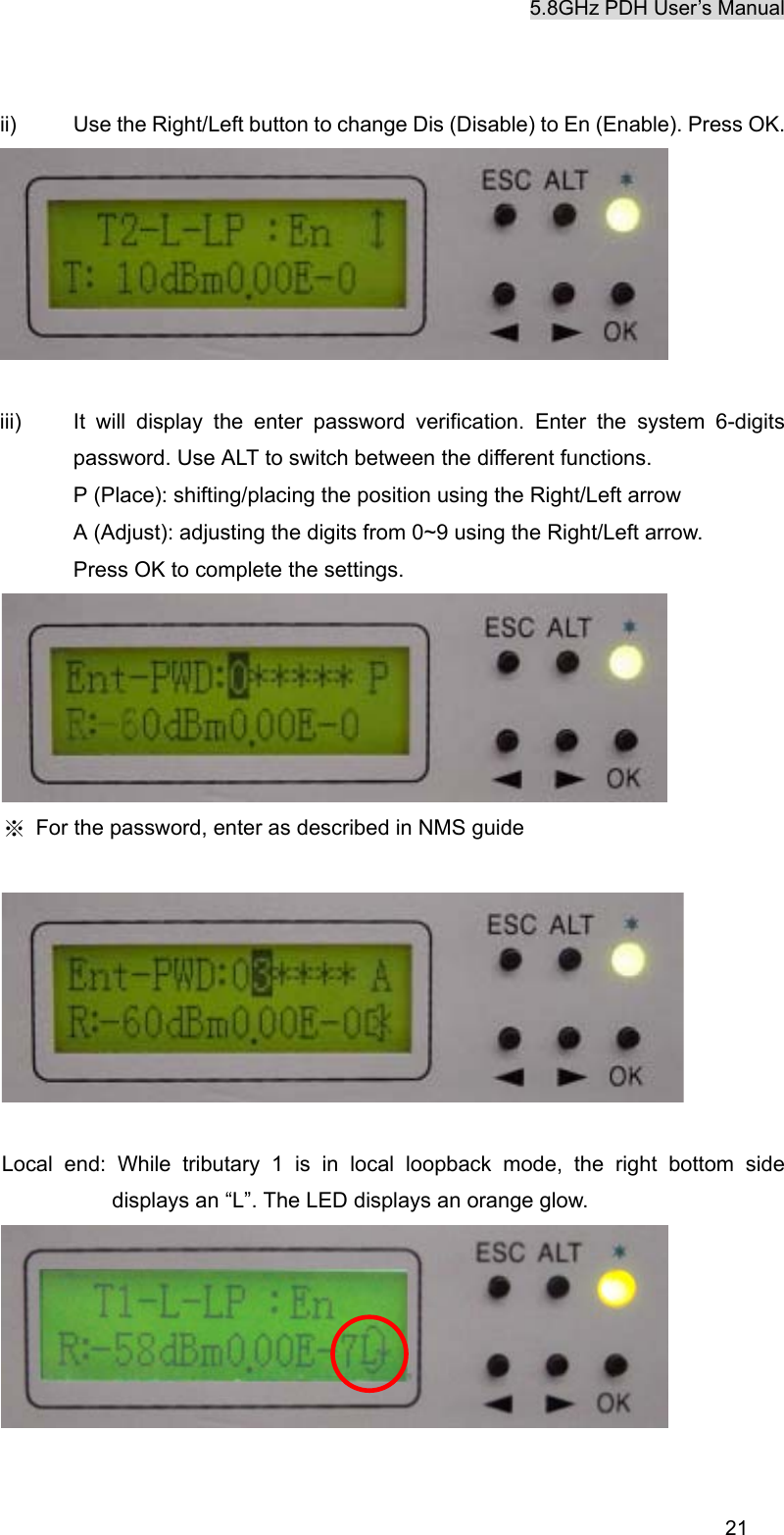 5.8GHz PDH User&rsquo;s Manual  21ii)  Use the Right/Left button to change Dis (Disable) to En (Enable). Press OK.   iii)  It will display the enter password verification. Enter the system 6-digits password. Use ALT to switch between the different functions. P (Place): shifting/placing the position using the Right/Left arrow A (Adjust): adjusting the digits from 0~9 using the Right/Left arrow. Press OK to complete the settings.  ※  For the password, enter as described in NMS guide    Local end: While tributary 1 is in local loopback mode, the right bottom side displays an &ldquo;L&rdquo;. The LED displays an orange glow.   