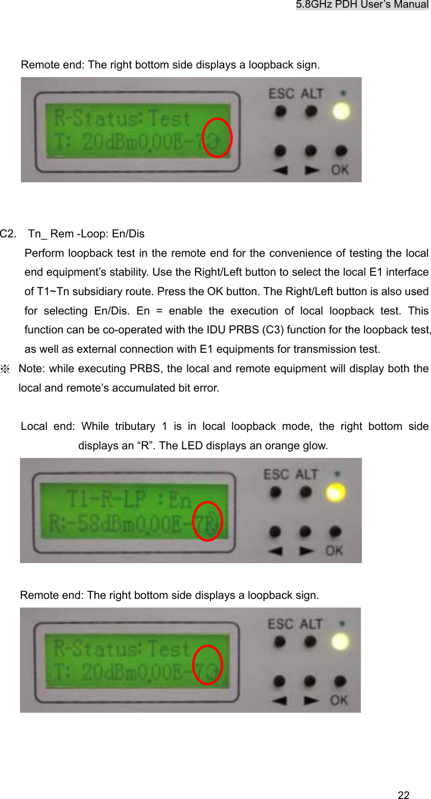 5.8GHz PDH User&rsquo;s Manual  22Remote end: The right bottom side displays a loopback sign.    C2.    Tn_ Rem -Loop: En/Dis Perform loopback test in the remote end for the convenience of testing the local end equipment&rsquo;s stability. Use the Right/Left button to select the local E1 interface of T1~Tn subsidiary route. Press the OK button. The Right/Left button is also used for selecting En/Dis. En = enable the execution of local loopback test. This function can be co-operated with the IDU PRBS (C3) function for the loopback test, as well as external connection with E1 equipments for transmission test. ※  Note: while executing PRBS, the local and remote equipment will display both the local and remote&rsquo;s accumulated bit error.  Local end: While tributary 1 is in local loopback mode, the right bottom side displays an &ldquo;R&rdquo;. The LED displays an orange glow.   Remote end: The right bottom side displays a loopback sign.     
