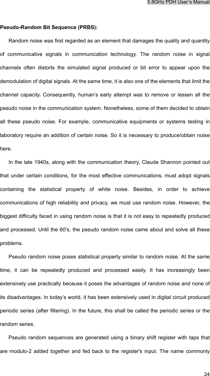 5.8GHz PDH User&rsquo;s Manual  24 Pseudo-Random Bit Sequence (PRBS):   Random noise was first regarded as an element that damages the quality and quantity of communicative signals in communication technology. The random noise in signal channels often distorts the simulated signal produced or bit error to appear upon the demodulation of digital signals. At the same time, it is also one of the elements that limit the channel capacity. Consequently, human&rsquo;s early attempt was to remove or lessen all the pseudo noise in the communication system. Nonetheless, some of them decided to obtain all these pseudo noise. For example, communicative equipments or systems testing in laboratory require an addition of certain noise. So it is necessary to produce/obtain noise here. In the late 1940s, along with the communication theory, Claude Shannon pointed out that under certain conditions, for the most effective communications, must adopt signals containing the statistical property of white noise. Besides, in order to achieve communications of high reliability and privacy, we must use random noise. However, the biggest difficulty faced in using random noise is that it is not easy to repeatedly produced and processed. Until the 60&rsquo;s, the pseudo random noise came about and solve all these problems. Pseudo random noise poses statistical property similar to random noise. At the same time, it can be repeatedly produced and processed easily. It has increasingly been extensively use practically because it poses the advantages of random noise and none of its disadvantages. In today&rsquo;s world, it has been extensively used in digital circuit produced periodic series (after filtering). In the future, this shall be called the periodic series or the random series. Pseudo random sequences are generated using a binary shift register with taps that are modulo-2 added together and fed back to the register's input. The name commonly 
