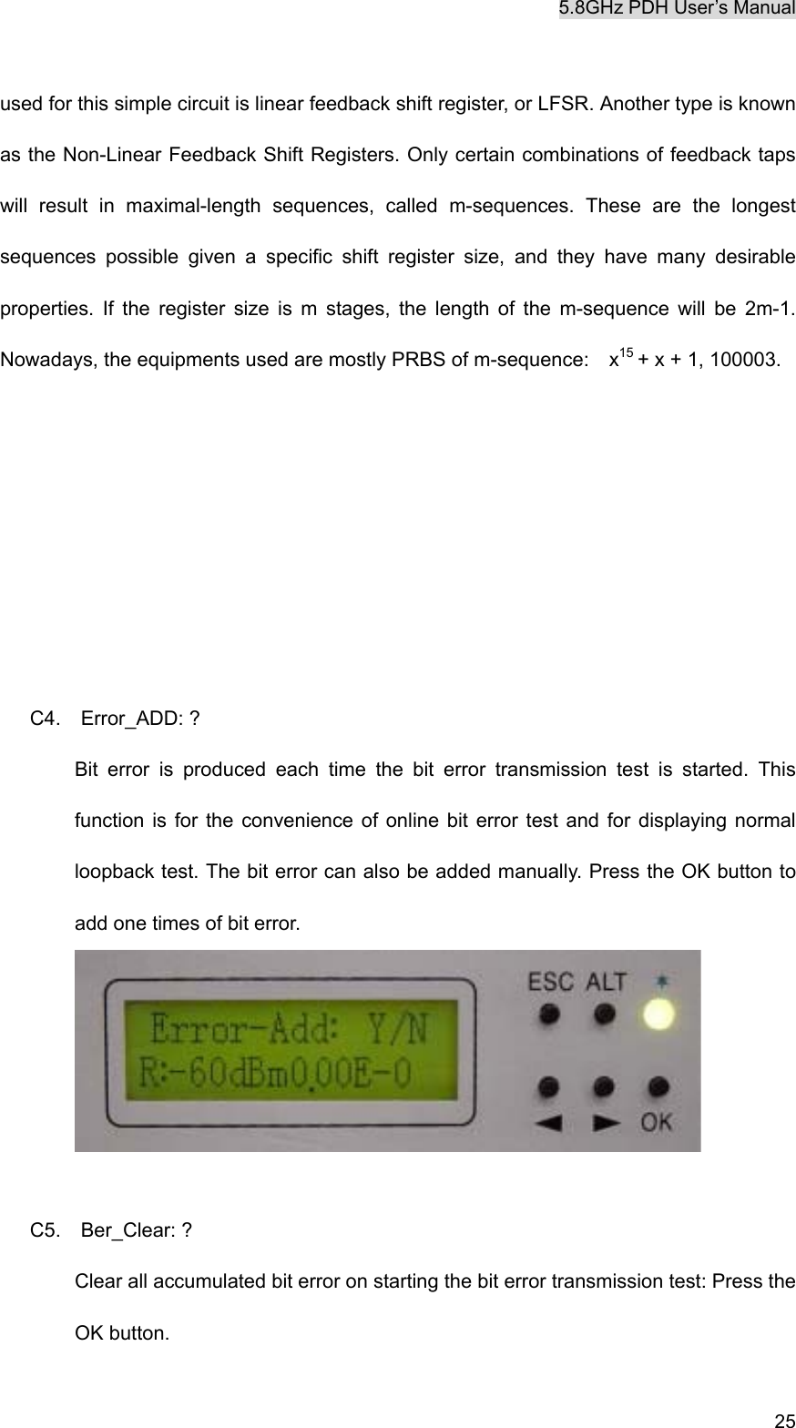 5.8GHz PDH User&rsquo;s Manual   25 used for this simple circuit is linear feedback shift register, or LFSR. Another type is known as the Non-Linear Feedback Shift Registers. Only certain combinations of feedback taps will result in maximal-length sequences, called m-sequences. These are the longest sequences possible given a specific shift register size, and they have many desirable properties. If the register size is m stages, the length of the m-sequence will be 2m-1. Nowadays, the equipments used are mostly PRBS of m-sequence:    x15 + x + 1, 100003.       C4.  Error_ADD: ? Bit error is produced each time the bit error transmission test is started. This function is for the convenience of online bit error test and for displaying normal loopback test. The bit error can also be added manually. Press the OK button to add one times of bit error.   C5.  Ber_Clear: ? Clear all accumulated bit error on starting the bit error transmission test: Press the OK button. 