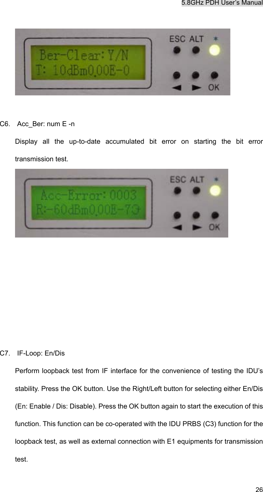 5.8GHz PDH User&rsquo;s Manual   26   C6.    Acc_Ber: num E -n Display all the up-to-date accumulated bit error on starting the bit error transmission test.        C7.  IF-Loop: En/Dis Perform loopback test from IF interface for the convenience of testing the IDU&rsquo;s stability. Press the OK button. Use the Right/Left button for selecting either En/Dis (En: Enable / Dis: Disable). Press the OK button again to start the execution of this function. This function can be co-operated with the IDU PRBS (C3) function for the loopback test, as well as external connection with E1 equipments for transmission test.   