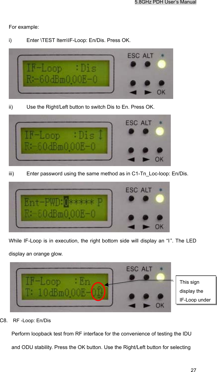 5.8GHz PDH User&rsquo;s Manual   27 For example: i)  Enter \TEST Item\IF-Loop: En/Dis. Press OK.  ii)  Use the Right/Left button to switch Dis to En. Press OK.  iii)  Enter password using the same method as in C1-Tn_Loc-loop: En/Dis.  While IF-Loop is in execution, the right bottom side will display an &ldquo;I&rdquo;. The LED display an orange glow.  C8.  RF -Loop: En/Dis Perform loopback test from RF interface for the convenience of testing the IDU and ODU stability. Press the OK button. Use the Right/Left button for selecting This sign display the IF-Loop under 