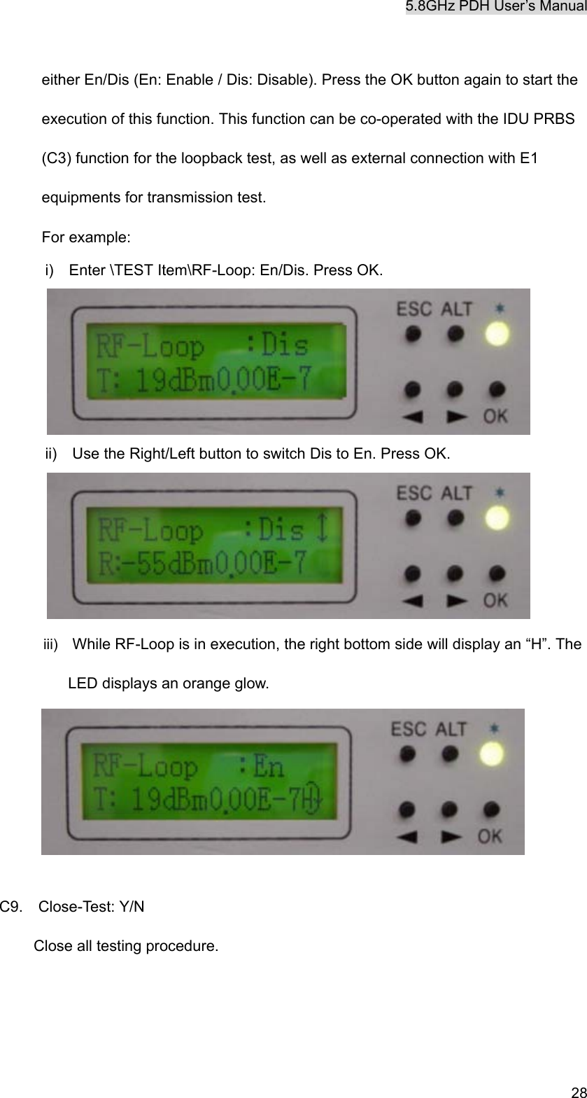 5.8GHz PDH User&rsquo;s Manual   28 either En/Dis (En: Enable / Dis: Disable). Press the OK button again to start the execution of this function. This function can be co-operated with the IDU PRBS (C3) function for the loopback test, as well as external connection with E1 equipments for transmission test. For example: i)  Enter \TEST Item\RF-Loop: En/Dis. Press OK.  ii)    Use the Right/Left button to switch Dis to En. Press OK.  iii)  While RF-Loop is in execution, the right bottom side will display an &ldquo;H&rdquo;. The LED displays an orange glow.    C9.  Close-Test: Y/N Close all testing procedure. 