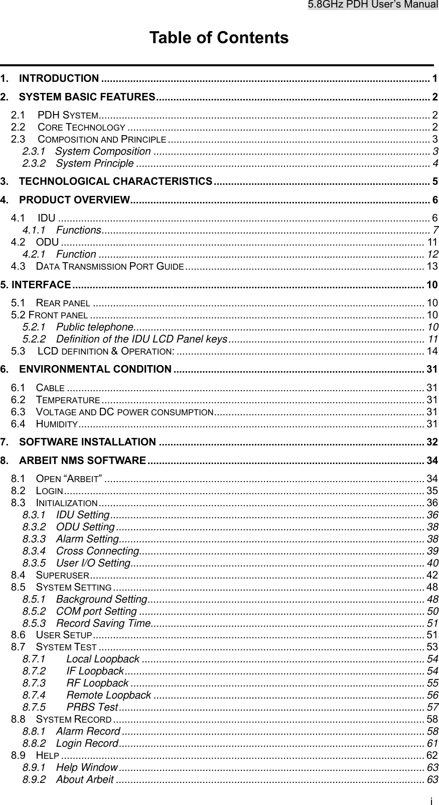 5.8GHz PDH User&rsquo;s Manual i Table of Contents                                                      1.  INTRODUCTION .................................................................................................................. 1 2. SYSTEM BASIC FEATURES............................................................................................... 2 2.1 PDH SYSTEM................................................................................................................... 2 2.2 CORE TECHNOLOGY ......................................................................................................... 2 2.3 COMPOSITION AND PRINCIPLE ........................................................................................... 3 2.3.1 System Composition ................................................................................................ 3 2.3.2  System Principle ...................................................................................................... 4 3. TECHNOLOGICAL CHARACTERISTICS........................................................................... 5 4.  PRODUCT OVERVIEW........................................................................................................ 6 4.1 IDU ................................................................................................................................. 6 4.1.1  Functions.................................................................................................................. 7 4.2  ODU .............................................................................................................................. 11 4.2.1  Function .................................................................................................................12 4.3  DATA TRANSMISSION PORT GUIDE................................................................................... 13 5. INTERFACE.......................................................................................................................... 10 5.1  REAR PANEL ................................................................................................................... 10 5.2 FRONT PANEL .................................................................................................................... 10 5.2.1  Public telephone..................................................................................................... 10 5.2.2  Definition of the IDU LCD Panel keys.................................................................... 11 5.3 LCD DEFINITION &amp; OPERATION: ...................................................................................... 14 6.  ENVIRONMENTAL CONDITION ....................................................................................... 31 6.1  CABLE ............................................................................................................................ 31 6.2  TEMPERATURE ................................................................................................................ 31 6.3  VOLTAGE AND DC POWER CONSUMPTION......................................................................... 31 6.4  HUMIDITY........................................................................................................................ 31 7.  SOFTWARE INSTALLATION ............................................................................................ 32 8.  ARBEIT NMS SOFTWARE ................................................................................................ 34 8.1  OPEN &ldquo;ARBEIT&rdquo; ............................................................................................................... 34 8.2  LOGIN............................................................................................................................. 35 8.3  INITIALIZATION................................................................................................................. 36 8.3.1  IDU Setting.............................................................................................................36 8.3.2  ODU Setting........................................................................................................... 38 8.3.3  Alarm Setting.......................................................................................................... 38 8.3.4  Cross Connecting................................................................................................... 39 8.3.5  User I/O Setting...................................................................................................... 40 8.4  SUPERUSER.................................................................................................................... 42 8.5  SYSTEM SETTING ............................................................................................................ 48 8.5.1  Background Setting................................................................................................ 48 8.5.2  COM port Setting ................................................................................................... 50 8.5.3  Record Saving Time............................................................................................... 51 8.6  USER SETUP................................................................................................................... 51 8.7  SYSTEM TEST ................................................................................................................. 53 8.7.1 Local Loopback .................................................................................................. 54 8.7.2 IF Loopback........................................................................................................ 54 8.7.3 RF Loopback ...................................................................................................... 55 8.7.4 Remote Loopback .............................................................................................. 56 8.7.5 PRBS Test.......................................................................................................... 57 8.8  SYSTEM RECORD ............................................................................................................ 58 8.8.1  Alarm Record ......................................................................................................... 58 8.8.2  Login Record.......................................................................................................... 61 8.9  HELP .............................................................................................................................. 62 8.9.1  Help Window.......................................................................................................... 63 8.9.2  About Arbeit ........................................................................................................... 63 