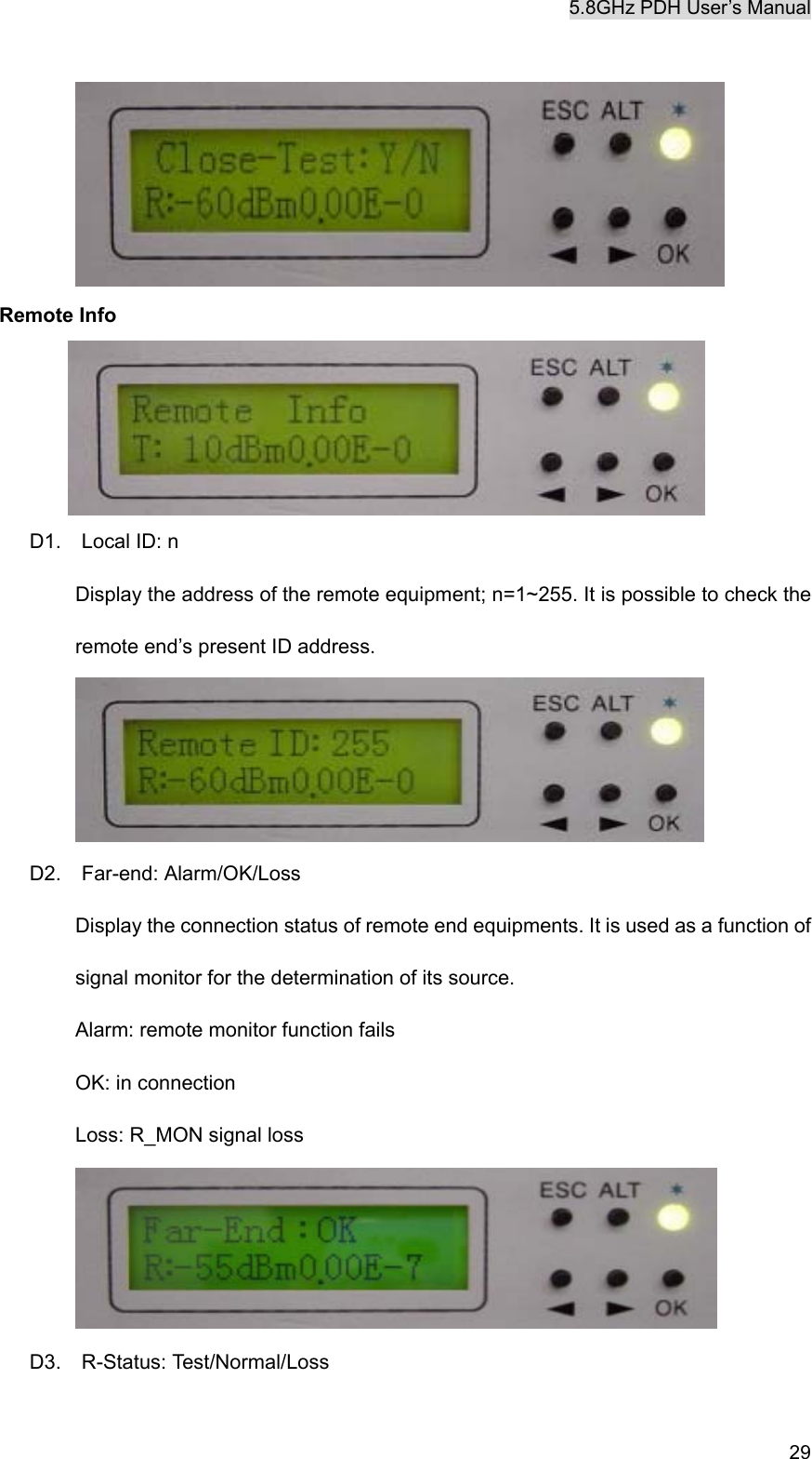 5.8GHz PDH User&rsquo;s Manual   29  Remote Info  D1.  Local ID: n Display the address of the remote equipment; n=1~255. It is possible to check the remote end&rsquo;s present ID address.    D2.  Far-end: Alarm/OK/Loss Display the connection status of remote end equipments. It is used as a function of signal monitor for the determination of its source.   Alarm: remote monitor function fails  OK: in connection Loss: R_MON signal loss  D3.  R-Status: Test/Normal/Loss 