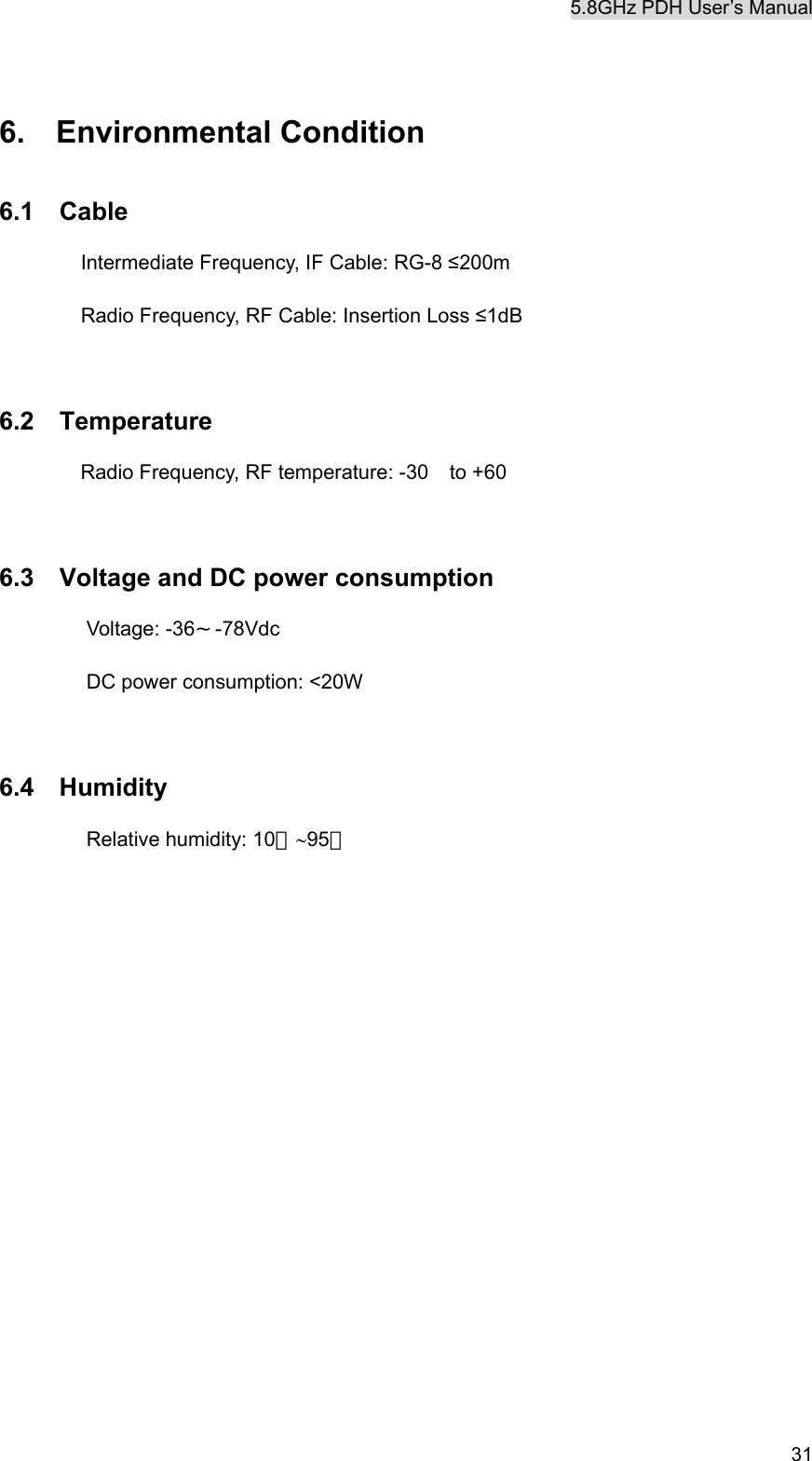 5.8GHz PDH User&rsquo;s Manual   31 6.  Environmental Condition 6.1  Cable     Intermediate Frequency, IF Cable: RG-8 &le;200m         Radio Frequency, RF Cable: Insertion Loss &le;1dB  6.2  Temperature Radio Frequency, RF temperature: -30 to +60    6.3    Voltage and DC power consumption Voltage: -36&sim;-78Vdc DC power consumption: <20W  6.4  Humidity Relative humidity: 10％&sim;95％           