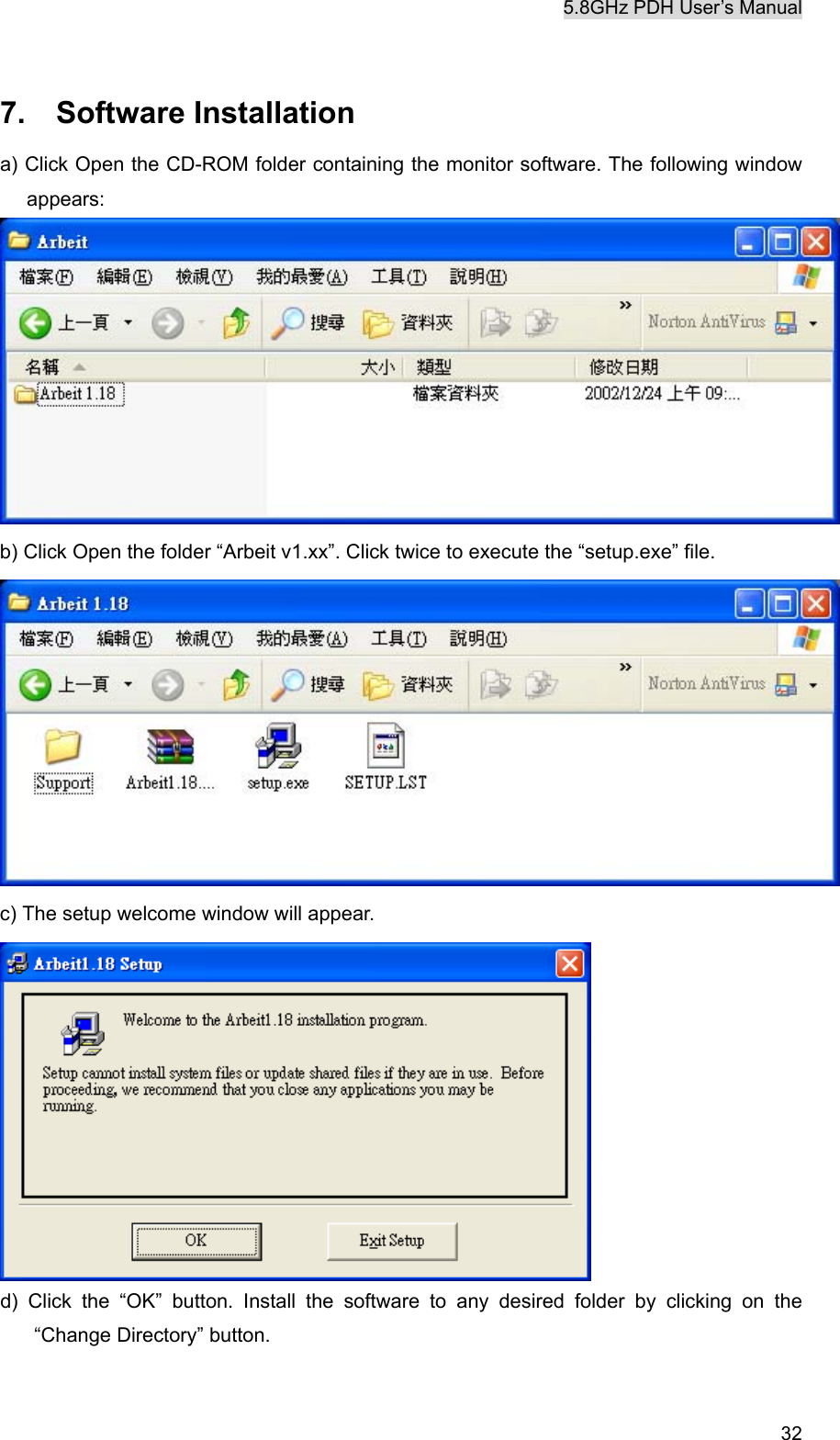 5.8GHz PDH User&rsquo;s Manual   32 7.  Software Installation a) Click Open the CD-ROM folder containing the monitor software. The following window appears:   b) Click Open the folder &ldquo;Arbeit v1.xx&rdquo;. Click twice to execute the &ldquo;setup.exe&rdquo; file.    c) The setup welcome window will appear.  d) Click the &ldquo;OK&rdquo; button. Install the software to any desired folder by clicking on the &ldquo;Change Directory&rdquo; button. 