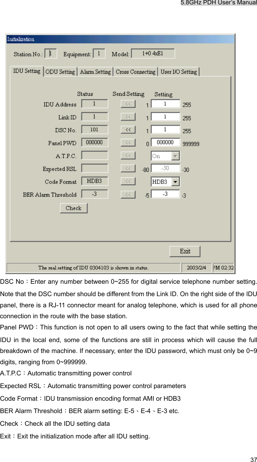 5.8GHz PDH User&rsquo;s Manual   37  DSC No：Enter any number between 0~255 for digital service telephone number setting. Note that the DSC number should be different from the Link ID. On the right side of the IDU panel, there is a RJ-11 connector meant for analog telephone, which is used for all phone connection in the route with the base station.   Panel PWD：This function is not open to all users owing to the fact that while setting the IDU in the local end, some of the functions are still in process which will cause the full breakdown of the machine. If necessary, enter the IDU password, which must only be 0~9 digits, ranging from 0~999999. A.T.P.C：Automatic transmitting power control Expected RSL：Automatic transmitting power control parameters Code Format：IDU transmission encoding format AMI or HDB3 BER Alarm Threshold：BER alarm setting: E-5、E-4、E-3 etc. Check：Check all the IDU setting data Exit：Exit the initialization mode after all IDU setting. 