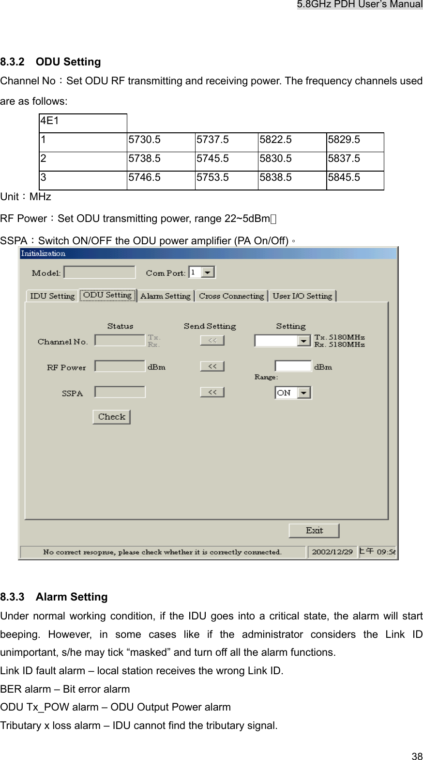 5.8GHz PDH User&rsquo;s Manual   38 8.3.2  ODU Setting Channel No：Set ODU RF transmitting and receiving power. The frequency channels used are as follows: 4E1     1 5730.5 5737.5 5822.5 5829.5 2 5738.5 5745.5 5830.5 5837.5 3 5746.5 5753.5 5838.5 5845.5 Unit：MHz RF Power：Set ODU transmitting power, range 22~5dBm。 SSPA：Switch ON/OFF the ODU power amplifier (PA On/Off)。                     8.3.3  Alarm Setting Under normal working condition, if the IDU goes into a critical state, the alarm will start beeping. However, in some cases like if the administrator considers the Link ID unimportant, s/he may tick &ldquo;masked&rdquo; and turn off all the alarm functions.   Link ID fault alarm &ndash; local station receives the wrong Link ID. BER alarm &ndash; Bit error alarm ODU Tx_POW alarm &ndash; ODU Output Power alarm Tributary x loss alarm &ndash; IDU cannot find the tributary signal. 