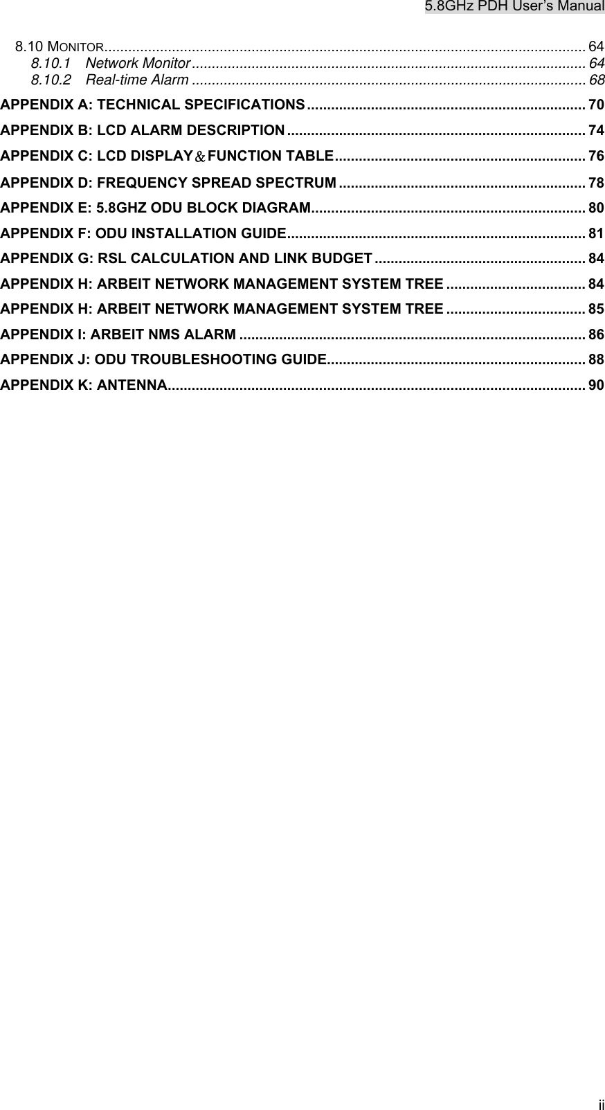 5.8GHz PDH User&rsquo;s Manual ii 8.10 MONITOR......................................................................................................................... 64 8.10.1  Network Monitor................................................................................................... 64 8.10.2  Real-time Alarm ................................................................................................... 68 APPENDIX A: TECHNICAL SPECIFICATIONS...................................................................... 70 APPENDIX B: LCD ALARM DESCRIPTION ........................................................................... 74 APPENDIX C: LCD DISPLAY＆FUNCTION TABLE............................................................... 76 APPENDIX D: FREQUENCY SPREAD SPECTRUM .............................................................. 78 APPENDIX E: 5.8GHZ ODU BLOCK DIAGRAM..................................................................... 80 APPENDIX F: ODU INSTALLATION GUIDE........................................................................... 81 APPENDIX G: RSL CALCULATION AND LINK BUDGET ..................................................... 84 APPENDIX H: ARBEIT NETWORK MANAGEMENT SYSTEM TREE ................................... 84 APPENDIX H: ARBEIT NETWORK MANAGEMENT SYSTEM TREE ................................... 85 APPENDIX I: ARBEIT NMS ALARM ....................................................................................... 86 APPENDIX J: ODU TROUBLESHOOTING GUIDE................................................................. 88 APPENDIX K: ANTENNA......................................................................................................... 90  