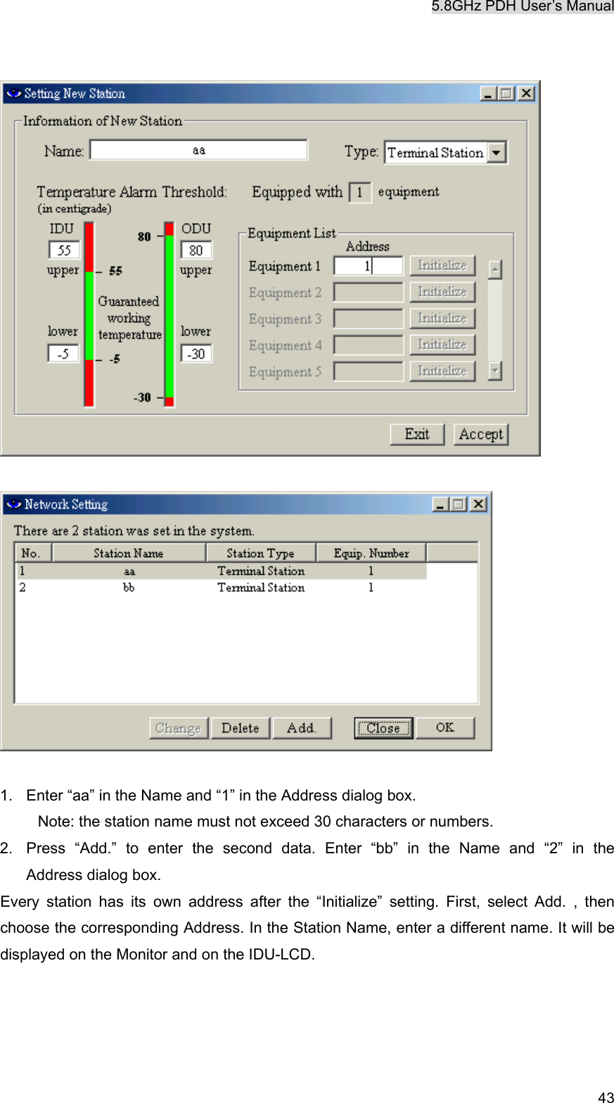 5.8GHz PDH User&rsquo;s Manual   43     1.  Enter &ldquo;aa&rdquo; in the Name and &ldquo;1&rdquo; in the Address dialog box.   Note: the station name must not exceed 30 characters or numbers. 2.  Press &ldquo;Add.&rdquo; to enter the second data. Enter &ldquo;bb&rdquo; in the Name and &ldquo;2&rdquo; in the        Address dialog box. Every station has its own address after the &ldquo;Initialize&rdquo; setting. First, select Add. , then choose the corresponding Address. In the Station Name, enter a different name. It will be displayed on the Monitor and on the IDU-LCD.    