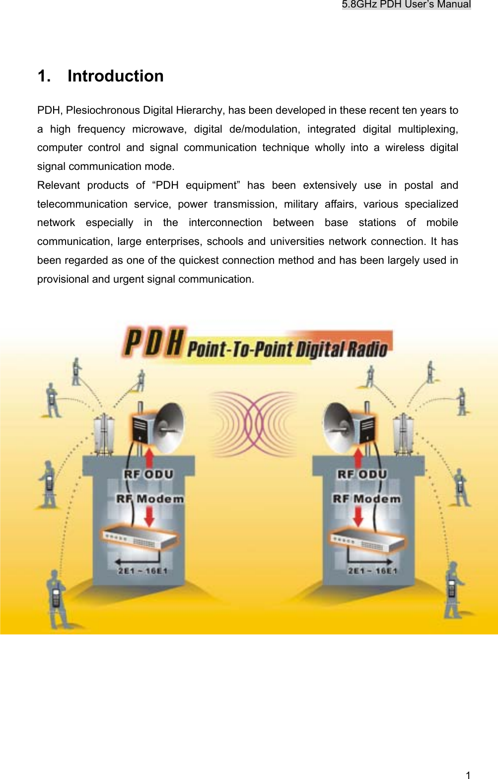 5.8GHz PDH User&rsquo;s Manual  1 1.  Introduction PDH, Plesiochronous Digital Hierarchy, has been developed in these recent ten years to a high frequency microwave, digital de/modulation, integrated digital multiplexing, computer control and signal communication technique wholly into a wireless digital signal communication mode. Relevant products of &ldquo;PDH equipment&rdquo; has been extensively use in postal and telecommunication service, power transmission, military affairs, various specialized network especially in the interconnection between base stations of mobile communication, large enterprises, schools and universities network connection. It has been regarded as one of the quickest connection method and has been largely used in provisional and urgent signal communication.     