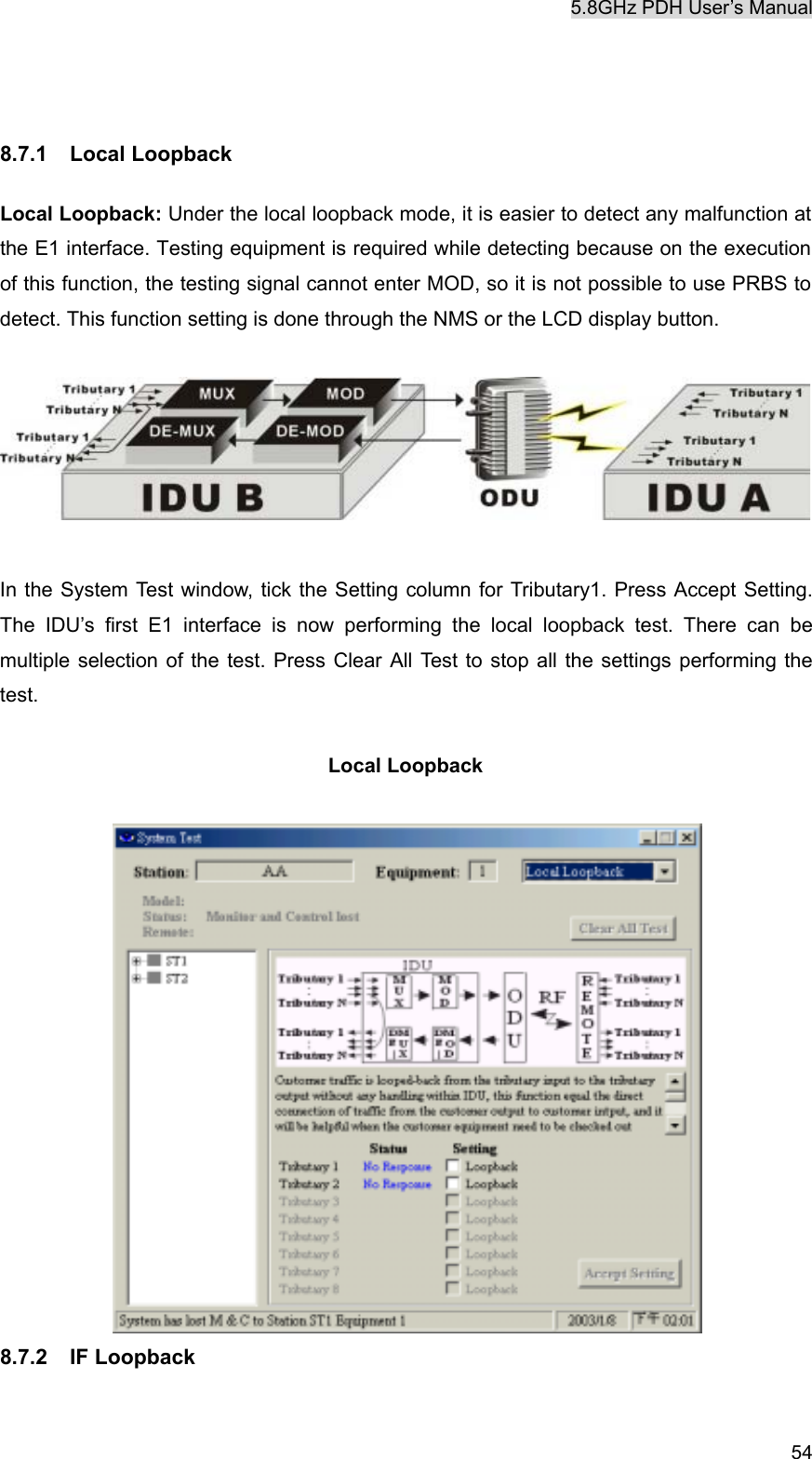 5.8GHz PDH User&rsquo;s Manual   54  8.7.1 Local Loopback  Local Loopback: Under the local loopback mode, it is easier to detect any malfunction at the E1 interface. Testing equipment is required while detecting because on the execution of this function, the testing signal cannot enter MOD, so it is not possible to use PRBS to detect. This function setting is done through the NMS or the LCD display button.     In the System Test window, tick the Setting column for Tributary1. Press Accept Setting. The IDU&rsquo;s first E1 interface is now performing the local loopback test. There can be multiple selection of the test. Press Clear All Test to stop all the settings performing the test.  Local Loopback   8.7.2 IF Loopback  