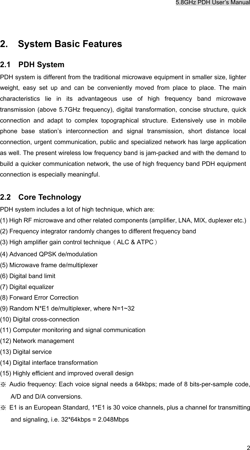 5.8GHz PDH User&rsquo;s Manual  2 2.  System Basic Features 2.1 PDH System PDH system is different from the traditional microwave equipment in smaller size, lighter weight, easy set up and can be conveniently moved from place to place. The main characteristics lie in its advantageous use of high frequency band microwave transmission (above 5.7GHz frequency), digital transformation, concise structure, quick connection and adapt to complex topographical structure. Extensively use in mobile phone base station&rsquo;s interconnection and signal transmission, short distance local connection, urgent communication, public and specialized network has large application as well. The present wireless low frequency band is jam-packed and with the demand to build a quicker communication network, the use of high frequency band PDH equipment connection is especially meaningful.  2.2 Core Technology PDH system includes a lot of high technique, which are: (1) High RF microwave and other related components (amplifier, LNA, MIX, duplexer etc.) (2) Frequency integrator randomly changes to different frequency band (3) High amplifier gain control technique（ALC &amp; ATPC） (4) Advanced QPSK de/modulation (5) Microwave frame de/multiplexer (6) Digital band limit (7) Digital equalizer (8) Forward Error Correction   (9) Random N*E1 de/multiplexer, where N=1~32 (10) Digital cross-connection (11) Computer monitoring and signal communication (12) Network management (13) Digital service (14) Digital interface transformation (15) Highly efficient and improved overall design ※  Audio frequency: Each voice signal needs a 64kbps; made of 8 bits-per-sample code, A/D and D/A conversions. ※  E1 is an European Standard, 1*E1 is 30 voice channels, plus a channel for transmitting and signaling, i.e. 32*64kbps = 2.048Mbps 