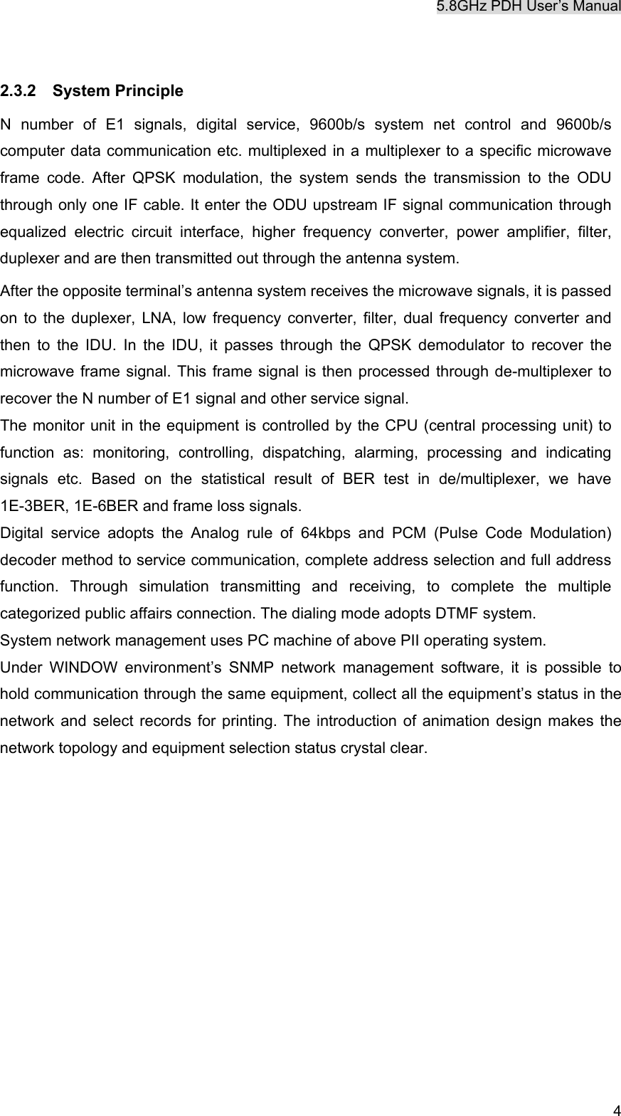 5.8GHz PDH User&rsquo;s Manual  4 2.3.2  System Principle N number of E1 signals, digital service, 9600b/s system net control and 9600b/s computer data communication etc. multiplexed in a multiplexer to a specific microwave frame code. After QPSK modulation, the system sends the transmission to the ODU through only one IF cable. It enter the ODU upstream IF signal communication through equalized electric circuit interface, higher frequency converter, power amplifier, filter, duplexer and are then transmitted out through the antenna system. After the opposite terminal&rsquo;s antenna system receives the microwave signals, it is passed on to the duplexer, LNA, low frequency converter, filter, dual frequency converter and then to the IDU. In the IDU, it passes through the QPSK demodulator to recover the microwave frame signal. This frame signal is then processed through de-multiplexer to recover the N number of E1 signal and other service signal. The monitor unit in the equipment is controlled by the CPU (central processing unit) to function as: monitoring, controlling, dispatching, alarming, processing and indicating signals etc. Based on the statistical result of BER test in de/multiplexer, we have 1E-3BER, 1E-6BER and frame loss signals. Digital service adopts the Analog rule of 64kbps and PCM (Pulse Code Modulation) decoder method to service communication, complete address selection and full address function. Through simulation transmitting and receiving, to complete the multiple categorized public affairs connection. The dialing mode adopts DTMF system. System network management uses PC machine of above PII operating system.   Under WINDOW environment&rsquo;s SNMP network management software, it is possible to hold communication through the same equipment, collect all the equipment&rsquo;s status in the network and select records for printing. The introduction of animation design makes the network topology and equipment selection status crystal clear.