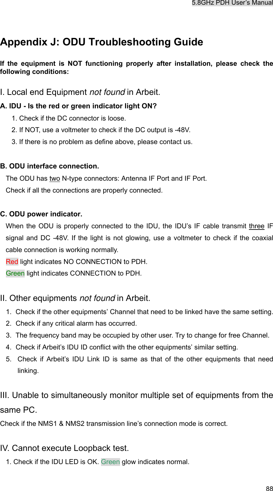 5.8GHz PDH User&rsquo;s Manual   88 Appendix J: ODU Troubleshooting Guide If the equipment is NOT functioning properly after installation, please check the following conditions:  I. Local end Equipment not found in Arbeit. A. IDU - Is the red or green indicator light ON? 1. Check if the DC connector is loose. 2. If NOT, use a voltmeter to check if the DC output is -48V. 3. If there is no problem as define above, please contact us.  B. ODU interface connection. The ODU has two N-type connectors: Antenna IF Port and IF Port.   Check if all the connections are properly connected.    C. ODU power indicator. When the ODU is properly connected to the IDU, the IDU&rsquo;s IF cable transmit three IF signal and DC -48V. If the light is not glowing, use a voltmeter to check if the coaxial cable connection is working normally.   Red light indicates NO CONNECTION to PDH.   Green light indicates CONNECTION to PDH.  II. Other equipments not found in Arbeit. 1.  Check if the other equipments&rsquo; Channel that need to be linked have the same setting. 2.  Check if any critical alarm has occurred. 3.  The frequency band may be occupied by other user. Try to change for free Channel. 4.  Check if Arbeit&rsquo;s IDU ID conflict with the other equipments&rsquo; similar setting. 5.  Check if Arbeit&rsquo;s IDU Link ID is same as that of the other equipments that need linking.  III. Unable to simultaneously monitor multiple set of equipments from the same PC. Check if the NMS1 &amp; NMS2 transmission line&rsquo;s connection mode is correct.    IV. Cannot execute Loopback test. 1. Check if the IDU LED is OK. Green glow indicates normal. 