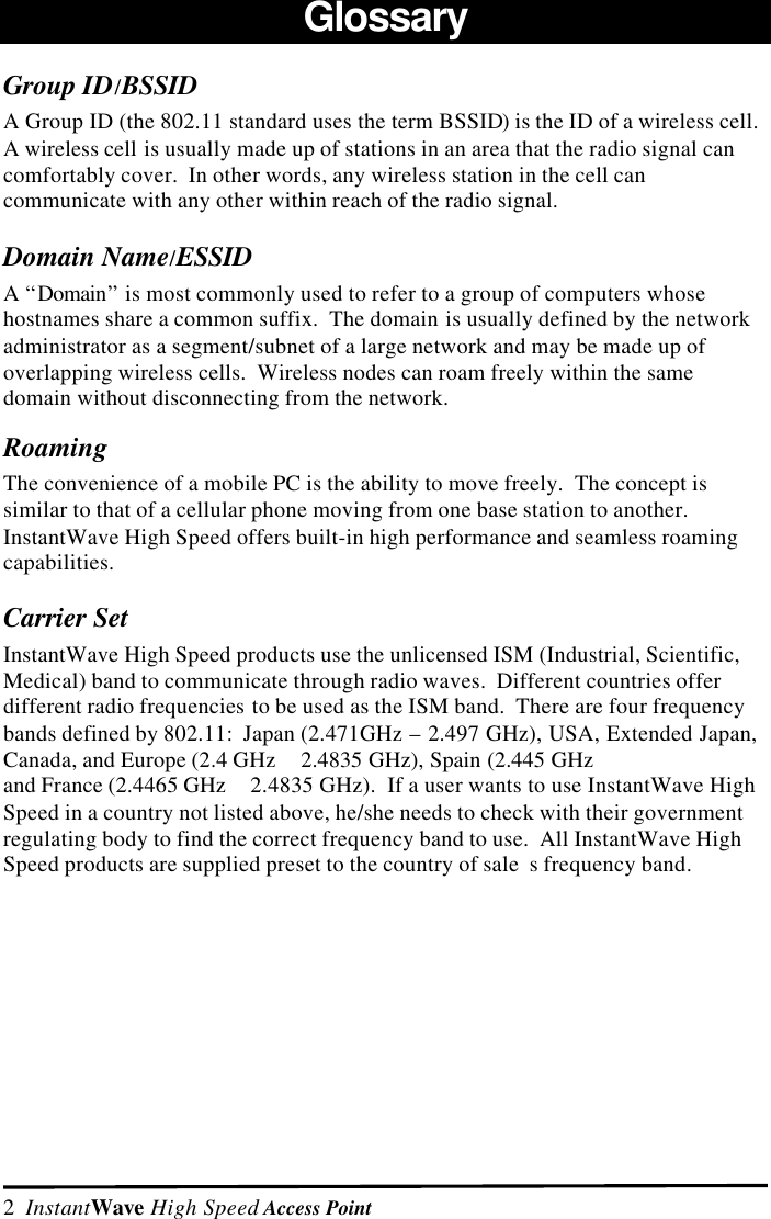 2  InstantWave High Speed Access PointGlossaryGroup ID/BSSIDA Group ID (the 802.11 standard uses the term BSSID) is the ID of a wireless cell.A wireless cell is usually made up of stations in an area that the radio signal cancomfortably cover.  In other words, any wireless station in the cell cancommunicate with any other within reach of the radio signal.Domain Name/ESSIDA &ldquo;Domain&rdquo; is most commonly used to refer to a group of computers whosehostnames share a common suffix.  The domain is usually defined by the networkadministrator as a segment/subnet of a large network and may be made up ofoverlapping wireless cells.  Wireless nodes can roam freely within the samedomain without disconnecting from the network.RoamingThe convenience of a mobile PC is the ability to move freely.  The concept issimilar to that of a cellular phone moving from one base station to another.InstantWave High Speed offers built-in high performance and seamless roamingcapabilities.Carrier SetInstantWave High Speed products use the unlicensed ISM (Industrial, Scientific,Medical) band to communicate through radio waves.  Different countries offerdifferent radio frequencies to be used as the ISM band.  There are four frequencybands defined by 802.11:  Japan (2.471GHz &ndash; 2.497 GHz), USA, Extended Japan,Canada, and Europe (2.4 GHz   2.4835 GHz), Spain (2.445 GHz and France (2.4465 GHz   2.4835 GHz).  If a user wants to use InstantWave HighSpeed in a country not listed above, he/she needs to check with their governmentregulating body to find the correct frequency band to use.  All InstantWave HighSpeed products are supplied preset to the country of sale s frequency band.