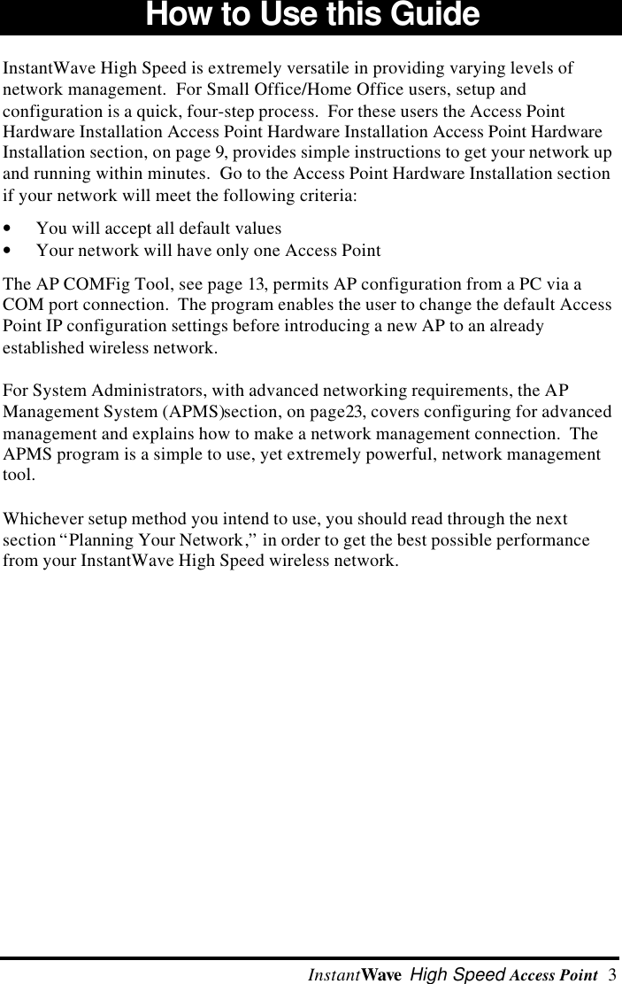  InstantWave High Speed Access Point  3How to Use this Guide InstantWave High Speed is extremely versatile in providing varying levels ofnetwork management.  For Small Office/Home Office users, setup andconfiguration is a quick, four-step process.  For these users the Access PointHardware Installation Access Point Hardware Installation Access Point HardwareInstallation section, on page 9, provides simple instructions to get your network upand running within minutes.  Go to the Access Point Hardware Installation sectionif your network will meet the following criteria:&bull; You will accept all default values&bull; Your network will have only one Access PointThe AP COMFig Tool, see page 13, permits AP configuration from a PC via aCOM port connection.  The program enables the user to change the default AccessPoint IP configuration settings before introducing a new AP to an alreadyestablished wireless network.For System Administrators, with advanced networking requirements, the APManagement System (APMS)section, on page23, covers configuring for advancedmanagement and explains how to make a network management connection.  TheAPMS program is a simple to use, yet extremely powerful, network managementtool.Whichever setup method you intend to use, you should read through the nextsection &ldquo;Planning Your Network,&rdquo; in order to get the best possible performancefrom your InstantWave High Speed wireless network.