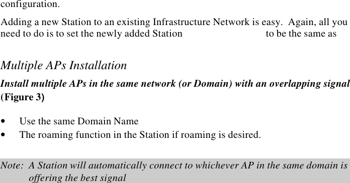 6  InstantWave High Speed Access PointPlanning an Infrastructure NetworkThis section explains some of the things you need to consider in planning anInfrastructure network.  Setting up is a two step process.1. Install and configure the InstantWave High Speed products2. Decide the best physical location of the InstantWave High Speed products soas to optimize performanceThe following sections give quick guidelines for these two steps.  Before we gointo detail, the network planner should first decide whether to have a single APwireless network or a multiple AP networkSingle AP InstallationIf you are setting up a simple network with only one AP and a few Stations (a Type1 or Type 2 network configuration as described in Infrastructure Network, page 4),the installation can be performed painlessly.  All you need to do is make sure theAP and all the wireless Stations hold the same configuration.Adding a new Station to an existing Infrastructure Network is easy.  Again, all youneed to do is to set the newly added Station  to be the same asMultiple APs InstallationInstall multiple APs in the same network (or Domain) with an overlapping signal(Figure 3)&bull; Use the same Domain Name&bull; The roaming function in the Station if roaming is desired.Note:  A Station will automatically connect to whichever AP in the same domain isoffering the best signal