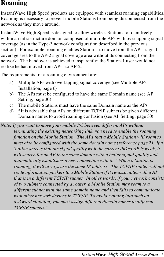  InstantWave High Speed Access Point  7RoamingInstantWave High Speed products are equipped with seamless roaming capabilities.Roaming is necessary to prevent mobile Stations from being disconnected from thenetwork as they move around.InstantWave High Speed is designed to allow wireless Stations to roam freelywithin an infrastructure domain composed of multiple APs with overlapping signalcoverage (as in the Type-3 network configuration described in the previoussection).  For example, roaming enables Station-1 to move from the AP-1 signalcoverage area to the AP-2 signal coverage area without disconnecting from thenetwork.  The handover is achieved transparently; the Station-1 user would notrealize he had moved from AP-1 to AP-2.The requirements for a roaming environment are:a) Multiple APs with overlapping signal coverage (see Multiple APsInstallation, page 6)b) The APs must be configured to have the same Domain name (see APSetting, page 30)c) The mobile Stations must have the same Domain name as the APsd) *It is advisable that APs on different TCP/IP subnets be given differentDomain names to avoid roaming confusion (see AP Setting, page 30)Note: If you want to move your mobile PC between different APs withoutterminating the existing networking link, you need to enable the roamingfunction on the Mobile Station.  The APs that a Mobile Station will roam tomust also be configured with the same domain name (reference page 2).  If aStation detects that the signal quality with the current linked AP is weak, itwill search for an AP in the same domain with a better signal quality andautomatically establishes a new connection with it.  &ldquo;When a Station isroaming, it will always use the same IP address.  The TCP/IP router will notroute information packets to a Mobile Station if it re-associates with a APthat is in a different TCP/IP subnet.  In other words, if your network consistsof two subnets connected by a router, a Mobile Station may roam to adifferent subnet with the same domain name and then fails to communicatewith other network devices in TCP/IP. To avoid running into such anawkward situation, you must assign different domain names to differentTCP/IP subnets.&rdquo;