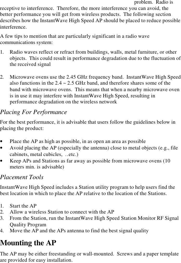 8  InstantWave High Speed Access PointAccess Point Placement GuidelinesA characteristic of radio communication is the   problem.  Radio isreceptive to interference.  Therefore, the more interference you can avoid, thebetter performance you will get from wireless products.  The following sectiondescribes how the InstantWave High Speed AP should be placed to reduce possibleinterference.A few tips to mention that are particularly significant in a radio wavecommunications system:1. Radio waves reflect or refract from buildings, walls, metal furniture, or otherobjects.  This could result in performance degradation due to the fluctuation ofthe received signal 2. Microwave ovens use the 2.45 GHz frequency band.  InstantWave High Speedalso functions in the 2.4 ~ 2.5 GHz band, and therefore shares some of theband with microwave ovens.  This means that when a nearby microwave ovenis in use it may interfere with InstantWave High Speed, resulting inperformance degradation on the wireless networkPlacing For PerformanceFor the best performance, it is advisable that users follow the guidelines below inplacing the product:&bull; Place the AP as high as possible, in as open an area as possible&bull; Avoid placing the AP (especially the antenna) close to metal objects (e.g., filecabinets, metal cubicles,  &hellip;etc.)&bull; Keep APs and Stations as far away as possible from microwave ovens (10meters min. is advisable)Placement ToolsInstantWave High Speed includes a Station utility program to help users find thebest location in which to place the AP relative to the location of the Stations.1. Start the AP2. Allow a wireless Station to connect with the AP3. From the Station, run the InstantWave High Speed Station Monitor RF SignalQuality Program4. Move the AP and the APs antenna to find the best signal qualityMounting the APThe AP may be either freestanding or wall-mounted.  Screws and a paper templateare provided for easy installation.