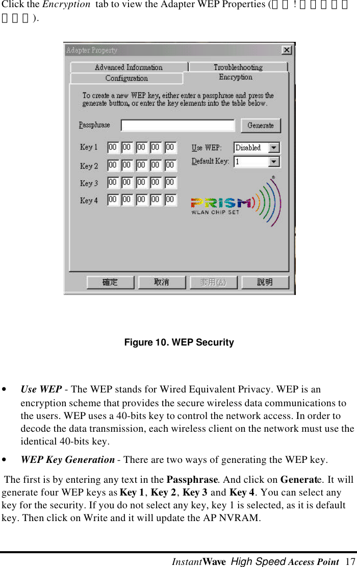  InstantWave High Speed Access Point  17 Click the Encryption  tab to view the Adapter WEP Properties (錯誤! 找不到參照來源。).   Figure 10. WEP Security &bull; Use WEP - The WEP stands for Wired Equivalent Privacy. WEP is anencryption scheme that provides the secure wireless data communications tothe users. WEP uses a 40-bits key to control the network access. In order todecode the data transmission, each wireless client on the network must use theidentical 40-bits key.&bull; WEP Key Generation - There are two ways of generating the WEP key. The first is by entering any text in the Passphrase. And click on Generate. It willgenerate four WEP keys as Key 1, Key 2, Key 3 and Key 4. You can select anykey for the security. If you do not select any key, key 1 is selected, as it is defaultkey. Then click on Write and it will update the AP NVRAM.
