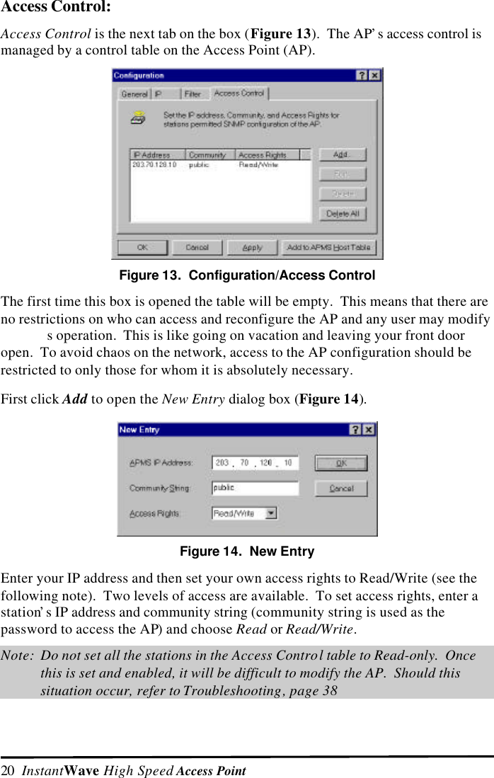 20  InstantWave High Speed Access PointAccess Control:Access Control is the next tab on the box (Figure 13).  The AP&rsquo;s access control ismanaged by a control table on the Access Point (AP).Figure 13.  Configuration/Access ControlThe first time this box is opened the table will be empty.  This means that there areno restrictions on who can access and reconfigure the AP and any user may modifys operation.  This is like going on vacation and leaving your front dooropen.  To avoid chaos on the network, access to the AP configuration should berestricted to only those for whom it is absolutely necessary.First click Add to open the New Entry dialog box (Figure 14).Figure 14.  New EntryEnter your IP address and then set your own access rights to Read/Write (see thefollowing note).  Two levels of access are available.  To set access rights, enter astation&rsquo;s IP address and community string (community string is used as thepassword to access the AP) and choose Read or Read/Write.Note: Do not set all the stations in the Access Control table to Read-only.  Oncethis is set and enabled, it will be difficult to modify the AP.  Should thissituation occur, refer to Troubleshooting, page 38