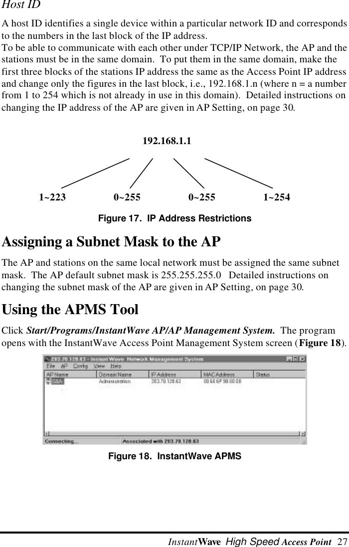  InstantWave High Speed Access Point  27192.168.1.11~223 0~255 0~255 1~254Host IDA host ID identifies a single device within a particular network ID and correspondsto the numbers in the last block of the IP address.To be able to communicate with each other under TCP/IP Network, the AP and thestations must be in the same domain.  To put them in the same domain, make thefirst three blocks of the stations IP address the same as the Access Point IP addressand change only the figures in the last block, i.e., 192.168.1.n (where n = a numberfrom 1 to 254 which is not already in use in this domain).  Detailed instructions onchanging the IP address of the AP are given in AP Setting, on page 30.Figure 17.  IP Address RestrictionsAssigning a Subnet Mask to the APThe AP and stations on the same local network must be assigned the same subnetmask.  The AP default subnet mask is 255.255.255.0   Detailed instructions onchanging the subnet mask of the AP are given in AP Setting, on page 30.Using the APMS ToolClick Start/Programs/InstantWave AP/AP Management System.  The programopens with the InstantWave Access Point Management System screen (Figure 18).Figure 18.  InstantWave APMS